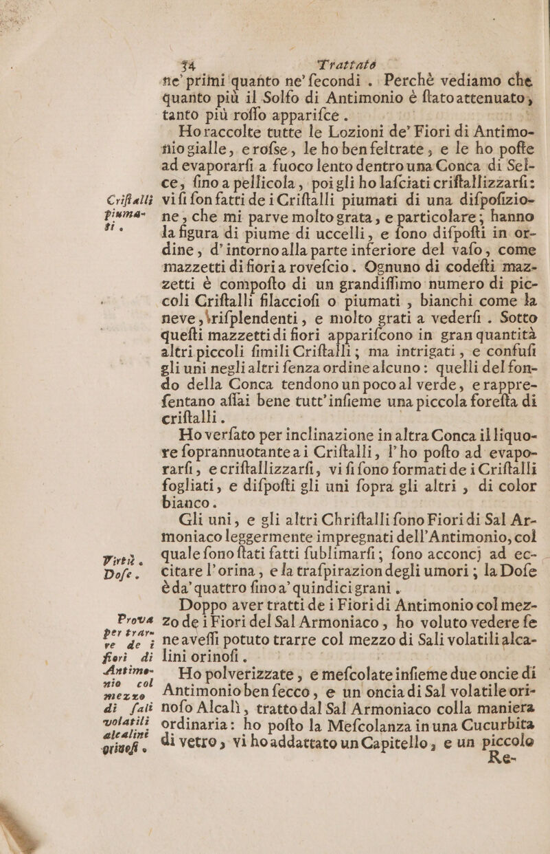 ste’ primi quanto ne’ fecondi . Perchè vediamo che guarito più il Solfo di Antimonio è ftatoattenuatoy tanto più roffo apparifce . | HE. Horaccolte tutte le Lozioni de’ Fiori di Antimo- tiogialle, erofse, le hobenfeltrate, e le ho pofte adevaporarfi a fuoco lento dentro una Conca di Sel- ce; fino a pellicola, poigli ho lafciati criftallizzarfi: Criftalti vifi fon fatti de iCriftalli piumati di una difpofizio- pisma- ne, che mi parve molto grata, e particolare; hanno di la figura di piume di uccelli, e fono difpofti in or- dine, d’intornoalla parte inferiore del vafo, come mazzetti difioria rovefcio. Ognuno di codefti maz- zetti è compofto di un grandiffimo numero di pic- coli Criftalli filacciofi o piumati , bianchi come la neve ,brifplendenti, e molto grati a vederfi . Sotto quefti mazzettidi fiori apparifcono in gran quantità altri piccoli fimili Criftalli; ma intrigati, e confufi gli uni negli altri fenza ordine alcuno: quelli del fon- do della Conca tendono un pocoal verde, erappre- fentano affai bene tutt’infieme una piccola forefta di criftalli. | Ho verfato per inclinazione in altra Conca il liquo- re foprannuotante ai Criftalli, l’ho pofto ad evapo- rarfi, ecriftallizzarfi, vififono formatide i Criftalli fogliati, e difpofti gli uni fopra gli altri, di color bianco. Gli uni, e gli altri Chriftalli fono Fiori di Sal Ar- moniaco leggermente impregnati dell’Antimonio, col pini. qualefonoftati fatti fublimarfi; fono acconcj ad ec- Dofe. Citarel’orina, elatrafpiraziondegli umori ; la Dofe è da’ quattro fino a’ quindicigrani, Doppo aver tratti de i Fioridi Antimonio col mez- ni zo de 1 Fiori del Sal Armoniaco, ho voluto vedere fe ve de i neavefñli potuto trarre col mezzo di Sali volatili alca- feri di liniorinofi. ne Ho polverizzate, e mefcolate infieme due oncie di mezze Antimoniobenfecco, e un onciadi Sal volatileori- di fai nofo Alcalì, trattodal Sal Armoniaco colla maniera volatili ordinaria: ho pofto la Mefcolanza inuna Cucurbita grief è Re