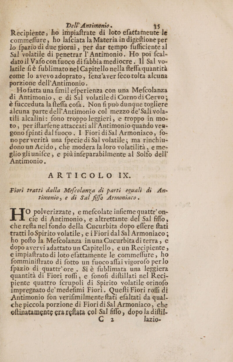 Recipiente, ho impiaftrate di loto efattameute le commeffure, ho lafciata la Materia in + er per lo {pazio di due giorni, per dar tempo fufficiente al Sal volatile di penetrar l’ Antimonio. Ho poi fcal- dato il Vafo con fuoco difabbia mediocre . Il Sal vo- latile fiè fublimato nel Capitello nella fteffa quantità come lo avevo adoprato, fenz'aver fecotolta alcuna porzione dell’Antimonio. - Hofatta una fimil efperienza con una Mefcolanza di Antimonio , e di Sal volatiledi Cornodi Cervo; è fucceduta la fteffa cofa. Non fi può nati togliere alcuna parte dell'Antimonio col mezzo de’ Sali vola- tili alcalini: fono troppo leggieri, e troppo in mo- to, periftarfeneattaccati all’Antimonio quando vea- gono fpinti dalfuoco. I Fiori diSal Armoniaco, fo- no per verità una fpecie di Sal volatile; ma rinchiu- dono un Acido, che modera la loro volatilità, e me- gliogliunifce, e piùinfeparabilmente al Solfo dell’ Antimonio, ARTIGOL O: IX. Fiori tratti dalla Mefcolanza di parti eguali di Ane timonio, e di Sal fifa Armoniaco. | H° polverizzate, e mefcolate infieme quattr’ on- cie di Antimonio, e altrettante del Sal fiflo, che refta nel fondo della Cucurbita dopo effere ftati tratti lo Spirito volatile, e i Fiori dal ili dial î ho pofto te Mefcolanza inuna Cucurbitaditerra, e dopo avervi adattato un Capitello, eun Recipiente, e impiaftrato di loto efattamente le commeflure, ho fomminiftrato di fotto un fuoco aflai vigorofo per lo fpazio di quattr'ore . Si è fublimata una leggiera quantità di Fiori roffi, e fonofi diftillati nel Reci- piente quattro fcrupoli di Spirito. volatile orinofo impregnato de’ medefimi Fiori. Quefti Fiori rofli di Antimonio fon verifimilmente ftati efaltati da qual- che piccola porzione di Fiori di Sal Armoniaco, che oftinatamente era reflata col Sal filo , dopo la diftil- C 2 lazio-