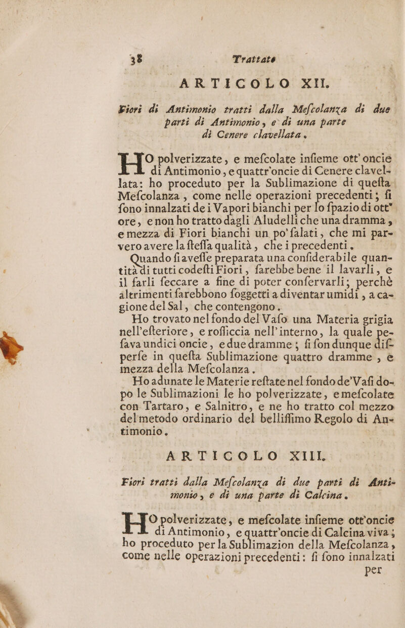 ais A RTE C OO! NAIL Fiori di Antimonio tratti dalla Mefcolanze di due parti di Antimonio, e di una parte di Cenere clavellata . H° polverizzate, e mefcolate infieme ott’ oncie di Antimonio, equattr'oncie di Cenere clavel- lata: ho proceduto per la Sublimazione di quefta. Mefcolanza , come nelle operazioni precedenti; fi fono innalzati de i Vapori bianchi per lo fpazio di ott ore, enonhotratto dagli Aludelliche una dramma; e mezza di Fiori bianchi un po'falati, che mi par- vero avere laftefla qualità , che i precedenti. uando fiavefle preparata una confiderabile quan- tità di tutti codefti Fiori, farebbe bene il lavarli, e il farli feccare a fine di poter confervarli; perchè altrimenti farebbono foggetti a divéntar umidi , a ca- gione del Sal, che contengono. Ho trovato nel fondo del Vafo una Materia grigia nell’efteriore, e rofliccia nell'interno, la quale pe- fava undici oncie, e duedramme; fi fon dunque dif- perfe in quefta Sublimazione quattro dramme , è mezza della Mefcolanza. | Ho adunate le Materie reftate nel fondo de’Vafi do- po le Sublimazioni le ho polverizzate, e mefcolate con Tartaro, e Salnitro, e ne ho tratto col mezzo del metodo ordinario del belliffimo Regolo di An- timonio. ARTICOLO XIII Fiori tratti dalla Mefcolanza di due parti di Anti monto, e di una parte di Calcina. H° polverizzate, e mefcolate infieme ott’oncie di Antimonio, e quattr’oncie di Calcina viva; ho proceduto per la Sublimazion della Mefcolanza, come nelle operazioni precedenti: fi fono innalzati per