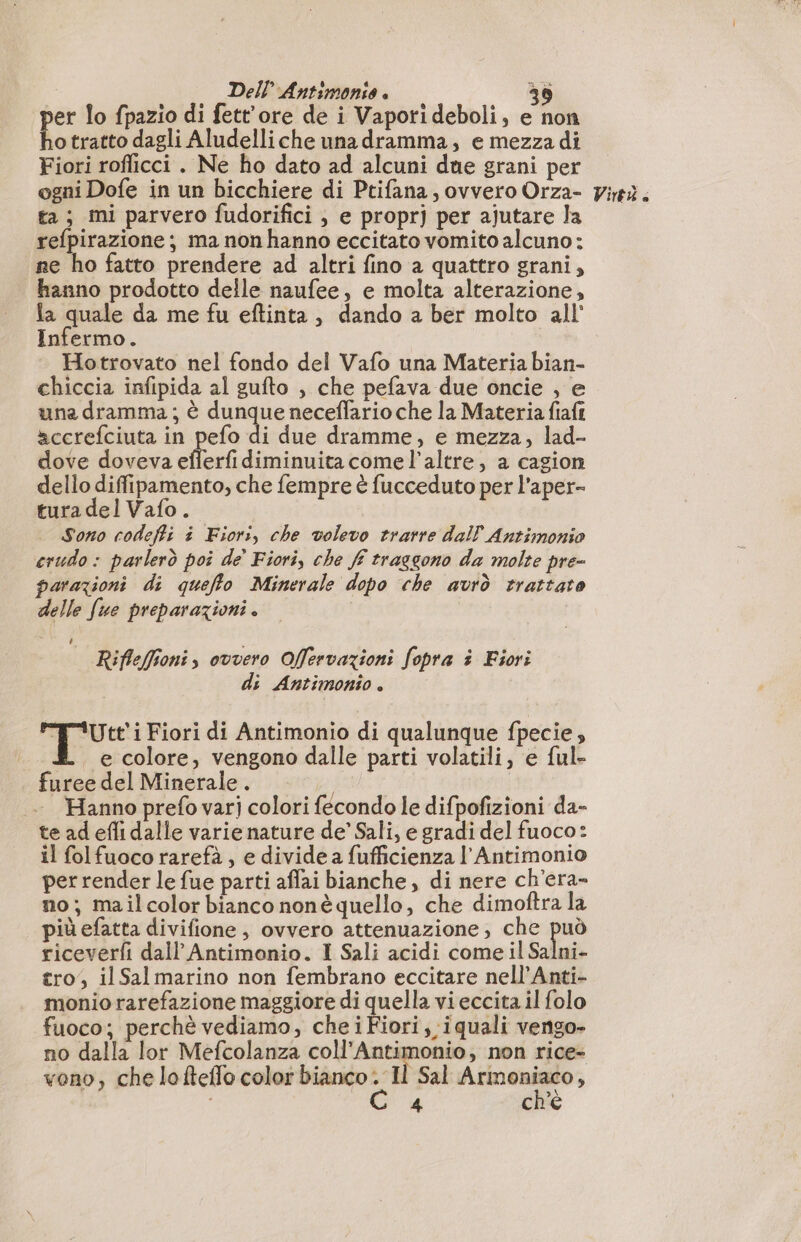 per lo fpazio di fett'ore de i Vaporideboli, e non ho tratto dagli Aludelliche unadramma, e mezza di Fiori roflicci . Ne ho dato ad alcuni due grani per ta; mi parvero fudorifici , e proprj per ajutare la refpirazione ; ma non hanno eccitato vomito alcuno: ne ho fatto prendere ad altri fino a quattro grani, hanno prodotto delle naufee, e molta alterazione, fa quale da me fu eftinta, dando a ber molto all Infermo. Hotrovato nel fondo del Vafo una Materia bian- chiccia infipida al gufto , che pefava due oncie , e una dramma; è dunque neceffario che la Materia fiaft accrefciuta in pefo di due dramme, e mezza, lad- dove doveva efferfi diminuita come l'altre, a cagion dello difipamento, che fempre è fucceduto per l’aper- tura del Vafo. Sono codeffi à Fiori, che volevo trarre dal Antimonio crudo : parlerò poi de Fiori, che ff traggono da molte pre- parazioni di queflo Minerale dopo che avrò trattato delle fue preparazioni . Rifleffioni, ovvero Offervazioni fopra à Fiori s Antimonio. do piro Fiori di Antimonio di qualunque fpecie, e colore, vengono dalle parti volatili, e ful- furee del Minerale . | Hanno prefo varij colori fecondo le difpofizioni da- te ad efli dalle varie nature de’ Sali, e gradi del fuoco: il folfuoco rarefà, e divide a fufficienza l'Antimonio per render le fue parti affai bianche, di nere ch’era- no; mailcolor bianco nonè quello, che dimoftra la più efatta divifione, ovvero attenuazione; che può riceverfi dall’ Antimonio. I Sali acidi come il Salni- tro, il Salmarino non fembrano eccitare nell’Anti- monio rarefazione maggiore di quella vi eccita il folo fuoco; perchè vediamo, cheiFiori, iquali vengo- no dalla lor Mefcolanza coll’Antimonio, non rice- vono, che lofteflo color bianco Il Sal rar ; 4 ch'è