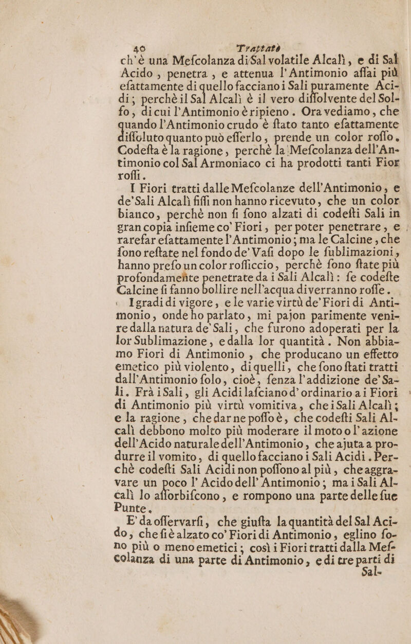 ch'è una Mefcolanza diSalvolatile Alcalì, e di Sal Acido , penetra, e attenua l’Antimonio aflai più efattamente di quello faccianoi Sali puramente Aci- di; perchè il Sal Alcalì è il vero diffolvente del Sol- fo, dicui l’Antimonio è ripieno. Ora vediamo, che und l’Antimonio crudo è ftato tanto efattamente iffoluto quanto può eflerlo, prende un color roflo. Codefta è la ragione, perchè la Mefcolanza dell’An- de, col Sal Armoniaco ci ha prodotti tanti Fior rofli. I Fiori tratti dalle Mefcolanze dell’Antimonio, e de’Sali Alcal fiffi non hanno ricevuto, che un color. bianco, perché non fi fono alzati di codefti Sali in gran copia infieme co’ Fiori, per poter penetrare, e. rarefar efattamente l’Antimonio ; ma le Calcine ; che fono reftate nel fondo de’ Vafi dopo le fublimazioni, hanno prefo un color rofficcio, perchè fono ftate più profondameñte penetrate da i Sali Alcalì : fe codefte Calcine fi fanno bollire nell'acqua diverranno roffe. . | Igradidi vigore, ele varie virtù de’ Fioridi Anti- monio, onde ho parlato, mi pajon parimente veni- redalla natura de' Sali, che furono adoperati per la lor Sublimazione , e dalla lor quantità. Non abbia- mo Fiori di Antimonio , che producano un effetto emetico più violento, diquelli, che fonoftati tratti dall’Antimonio folo, cioè, fenza l’addizione de’ Sa- li. FràiSali, gli Acidilafcianod’ordinario ai Fiori di Antimonio più virtù vomitiva, chei Sali Alcalì ; e la ragione, chedarne poffoè, che codefti Sali Al- cali debbono molto più moderare il moto o l’azione dell’Acido naturale dell’Antimonio, che ajuta a pro- durre il vomito, di quello facciano i Sali Acidi . Per- chè codefti Sali Acidi non poffono al più, cheaggra- vare un poco |’ Acidodell’ Antimonio; ma i Sali Al- calì lo orti tono , e rompono una parte delle fue Punte, i E'daoffervarfi, che giufta la quantità del Sal Aci- do; chefiè alzato co’ Fiori di Antimonio, eglino fo- no più o menoemetici ; così i Fiori tratti dalla Mef- Colauza di una parte di Antimonio, editre pas di ale