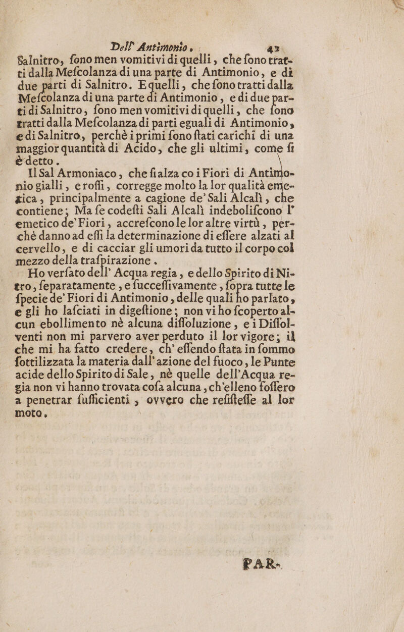 Salnitro, fono men vomitivi di quelli , che fono trat- ti dalla Mefcolanza di una parte di Antimonio, e di due parti di Salnitro. Equelli, che fonotratti dalla Linz diuna parte di Antimonio, e di due par- ti di Salnitro; fono menvomitividiquelli, che fono tratti dalla Mefcolanza di parti eguali di Antimonio, e di Salnitro, perchè i primi fonoftati carichi di una maggior quantità di Acido, che gli ultimi, come fr È detto. | Il Sal Armoniaco, che fialza co i Fiori di Antimo- nio gialli, erofli, corregge molto la lor qualità eme- gica, principalmente a cagione de’ Sali Alcalì , che contiene; Ma fe codefti Sali Alcali indebolifcono I° emetico de’ Fiori, accrefconoleloraltre virtù, per- ché dannoad effi la determinazione di effere alzati al cervello, e di cacciar gli umori da tutto il corpo col mezzo della trafpirazione. . Ho verfato dell’ Acqua regia, e dello Spirito di Ni- tro, feparatamente , e fucceffivamente ; fopra tutte le fpecie de’ Fiori di Antimonio , delle quali ho parlato, e gli ho lafciati in digeftione; non vi ho fcoperto al- cun ebollimento nè alcuna diffoluzione, e i Diffol- venti non mi parvero aver perduto il lor vigore; il che mi ha fatto credere, ch’ effendo fata in fommo fottilizzata la materia dall'azione del fuoco, le Punte acide dello Spirito di Sale, nè quelle dell'Acqua re- gia non vi hanno trovata cofa alcuna , ch'elleno foffero a penetrar fufficienti , ovvero che refiftefle al lor moto, PAR.