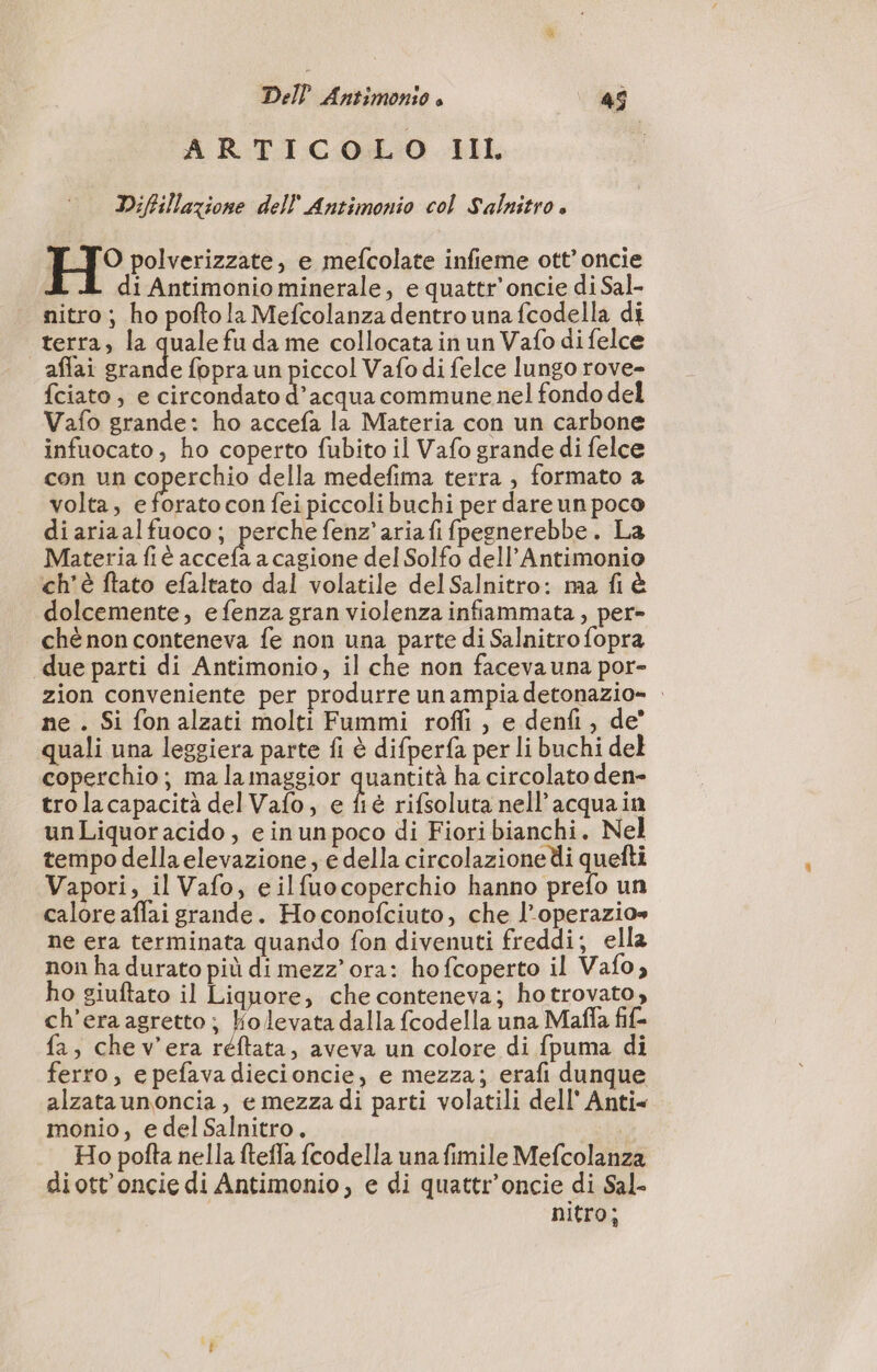 ARTICOLO III Diffillazione dell Antimonio col Salnitro è H° polverizzate, e mefcolate infieme ott’ oncie di Antimonio minerale, e quattr’oncie di Sal- nitro; ho poftola Mefcolanza dentro una fcodella di terra, la quale fu da me collocata in un Vafo di felce affai Li: fopra un piccol Vafo di felce lungo rove- fciato , e circondato d’acqua commune nel fondo del Vafo grande: ho accefa la Materia con un carbone infuocato, ho coperto fubito il Vafo grande di felce con un coperchio della medefima terra , formato a volta, e forato con fei piccolibuchi per dare un poco diariaalfuoco; perche fenz’aria fi fpegnerebbe. La Materia fi accefa a cagione del Solfo dell’Antimonio ch'è ftato efaltato dal volatile delSalnitro: ma fi à dolcemente, efenza gran violenza infiammata, per» ché non conteneva fe non una parte di Salnitro fopra due parti di Antimonio, il che non faceva una por- zion conveniente per produrre un ampia detonazio- : ne . Si fonalzati molti Fummi rofli , e denfi , de’ quali una leggiera parte fi è difperfa per li buchi del coperchio; ma la maggior quantità ha circolato den- tro lacapacità del Vafo, e fié rifsoluta nell’acquain unLiquoracido, e inunpoco di Fiori bianchi. Nel tempo della elevazione, e della circolazione di quefti Vapori, il Vafo, e ilfuocoperchio hanno prefo un calore aflai grande. Hoconofciuto, che l’operazio» ne era terminata quando fon divenuti freddi; ella non ha durato più di mezz'ora: hofcoperto il Vafo, ho giuftato il Liquore, che conteneva; ho trovato, ch’eraagretto; Kolevata dalla fcodella una Maffa fif- fa, chev'era réftata, aveva un colore di {puma di ferro, e pefava diecioncie, e mezza; erafi dunque alzata unoncia, e mezza di parti volatili dell’ Anti= monio, e del Salnitro. | Ho pofta nella ftefla fcodella una fimile Mefcolanza diott’oncie di Antimonio, e di quattr’oncie di Sal- nitro;