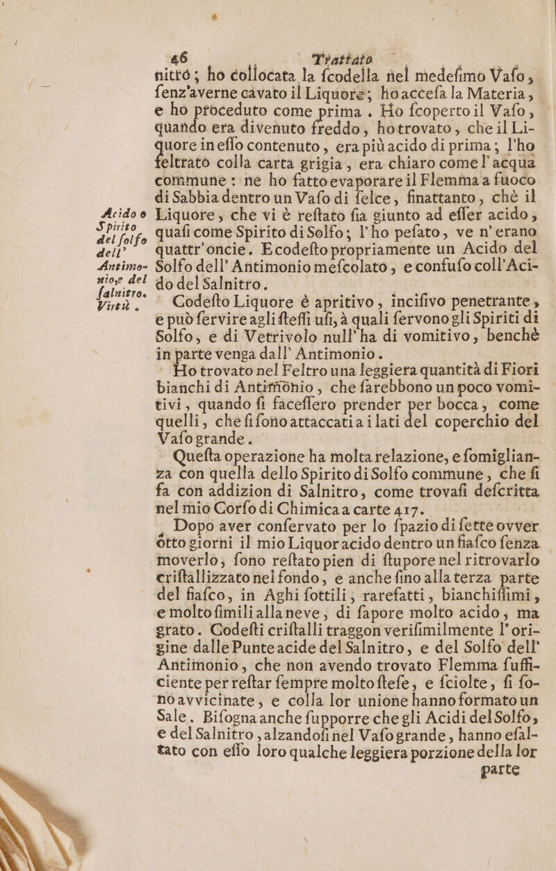 Spirito del folfo dell’ Antimo #1o,e del falnitro. Virtù. 46 Thatiato di CAO nitté ; ho collocata la fcodella ñel medefimo Vafo, fenz'averne cavato il Liquore; hoaccefa la Materia, e ho proceduto come prima . Ho fcopertoil Vafo, | quando era divenuto freddo, hotrovato, che il Li- uore ineflo contenuto, era più acido di prima; l'ho eltrato colla carta grigia, era chiaro come l’acqua commune : ne ho fattoevaporare il Flemma a fuoco di Sabbia dentro un Vafo di lele. finattanto , chè il quaficome Spirito diSolfo; l'ho pefato, ve n'erano quattr'oncie. Ecodefto propriamente un Acido del Solfo dell’ Antimonio mefcolato ; e confufo coll’Aci- do del Salnitro. | | Codefto Liquore è apritivo, incifivo penetrante, e può fervire agli ftefli ufi, à quali fervonogli Spiriti di Solfo; e di Vetrivolo null’ha di vomitivo, benchè in parte venga dall’ Antimonio. Ho trovato nel Feltro una leggiera quantità di Fiori bianchi di Antifôhio , che farebbono un poco vomi- tivi, quando fi faceffero prender per bocca, come quelli, chefifonoattaccatiailati del coperchio del Vafogrande. Quefta operazione ha molta relazione, e fomiglian- za con quella dello Spirito di Solfo commune, che fi fa con addizion di Salnitro, come trovafi defcritta nel mio Corfo di Chimicaa carte 417. , Dopo aver confervato per lo fpazio di fette ovver otto giorni il mio Liquoracido dentro un fiafco fenza moverlo; fono reftato pien di ftupore nel ritrovarlo criftallizzato nel fondo, e anche fino allaterza parte del fiafco, in Aghi fottili; rarefatti, bianchiffimi, e moltofimiliallaneve, di fapore molto acido, ma grato. Godefti criftalli traggon verifimilmente l’ori- gine dalle Punte acide del Salnitro, e del Solfo del} Antimonio, che non avendo trovato Flemma fuffi- ciente perreftar fempre moltoftefe, e fciolte; fi fo- noavvicinate, e colla lor unione hanno formato un Sale. Bifogna anche fupporre che gli Acidi del Solfo, e del Salnitro , alzandofi nel Vafo grande, hanno efal- tato con eflo loro qualche leggiera porzione della lor parte