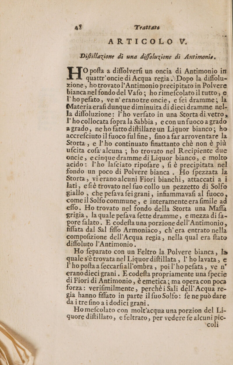 4% Trattato ARTICOLO V. Diftillazione di una diffoluzione di Antimonie. H° pofta a diffolverfi un oncia di Antimonio in quattr'oncie di Acqua regia Dopo la diffolu= zione, hotrovatol’Antimonio precipitato in Polvere bianca nel fondo del Vafo ; ho np iltutto, e l'hopefñato, ven’ eranotreoncie, e fei dramme; la (Materia erafi dunque diminuita di dieci dramme nel. Ja diffoluzione: l’ho verfato in una Storta di vetro, l’hocollocata foprala Sabbia, econunfuoco a grado agrado, nehofattodiftillareun Liquor bianco; ho accrefciuto il fuoco ful fine, fino a far arroventare la Storta, e l'ho continuato finattanto chè non è più ufcita cofa'alcuna ; ho trovato nel Recipiente due oncie , ecinque dramme di Liquor bianco, e molto acido: l’ho lafciato ripofare , fi è precipitata. nel fondo un poco di Polvere bianca . Ho fpezzata la Storta, vierano alcuni Fiori bianchi, attaccati a i. lati, efiè trovato nel fuo collo un pezzetto di Solfo giallo , che pefavafeigrani, infiammavafi al fuoco, come il Solfo commune, e interamente erafimile ad effo. Ho trovato nel fondo della Storta una Maffa grigia, la quale pefava fette dramme, e mezza di fa- ore falato. E codefta una porzione dell’Antimonio, État dal Sal fiffo Armoniaco, ch’era entrato nella compofizione dell'Acqua regia, nella qual era ftato difloluto l’Antimonio. Ho feparato con un Feltro la Polvere bianca, la quale s'è trovata nel Liquor diftillata , 1’ ho lavata, e l’hopoftaafeccarfiall'ombra, poil’hopefata, ve n° erano diecigrani. E codefta propriamente una fpecie di Fiori di Antimonio, è emetica ; ma opera con poca forza: verifimilmente, perchè i Sali dell'Acqua re- gia hanno fiflato in parte il fuo Solfo: fe ne può dare a itrefino aidodici grani. Ho mefcolato con molt’acqua una porzion del Li- quore diftillato, efeltrato, per vedere fe alcuni ic- ‘coli