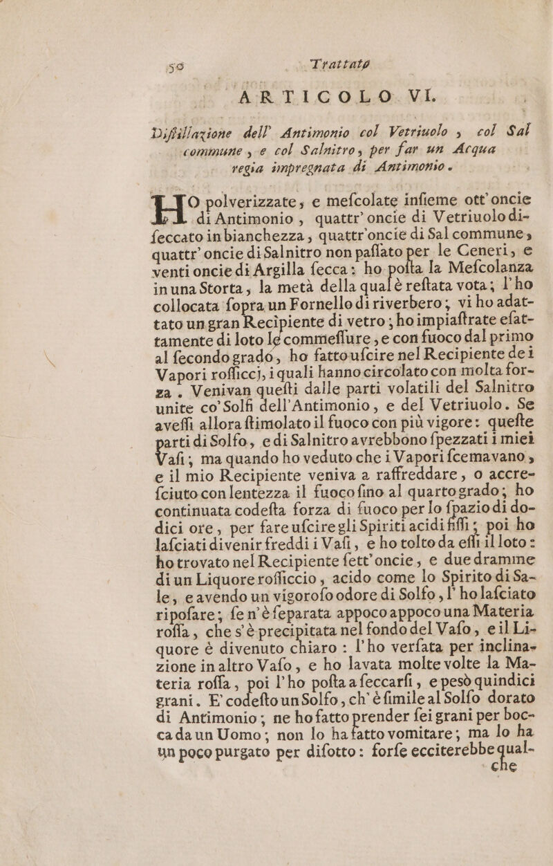 59 | Trattato ARTICOLO. VI Diftillazione dell Antimonio col Vetriuolo ; col Sal commune se col Salnitro, per far un Acqua regia impregnata di Antimonio . H° polverizzate, e mefcolate infieme ott'oncie di Antimonio , quattr’ oncie di Vetriuolo di- feccato inbianchezza; quattr'oncie di Sal commune, quattr’oncie di Salnitro non paflato per le Ceneri, e venti oncie di Argilla fecca : ho pofta la Mefcolanza inuna Storta, la metà della qualè reftata vota; l'ho collocata fopra un Fornello diriverbero; vi ho adat- tato un gran Recipiente di vetro; ho impiaftrate efat- tamente di loto lé commeffure ; e con fuoco dal primo al fecondogrado, ho fattoufcire nel Recipiente dei Vapori rofficci, iquali hanno circolato con molta for- za . Venivan quefti dalle parti volatili del Salnitro unite co’ Solfi dell'Antimonio, e del Vetriuolo. Se aveffi allora ftimolato il fuoco con più vigore: quefte arti di Solfo, edi Salnitro avrebbono fpezzati i miei Va ma quando ho veduto che i Vapori fcemavano ; e il mio Recipiente veniva a raffreddare; o accre- {ciuto con lentezza il fuocofino al quartogrado; ho continuata codefta forza di fuoco per lo fpazio di do- dici ore, per fareufcire gli Spiriti acidi fili } poi ho lafciatidivenirfreddiiVafi, e ho tolto da efli il loto : hotrovato nel Recipiente fett’oncie, e due dramme diun Liquorerofliccio, acido come lo Spirito di Sa- le, e avendo un vigorofo odore di Solfo , l'ho lafciato ripofare; fe n'èfeparata appocoappoco una Materia rofla, che s è precipitata nel fondo del Vafo, e il Li- quore è divenuto o : l'ho verfata per inclina» zione inaltro Vafo, e ho lavata molte volte la Ma- teria roffa, poi l'ho poftaafeccarfi, e pesò quindici grani. E codeftounSolfo, ch'éfimile al Solfo dorato di Antimonio; ne ho fatto prender fei grani per boc- ca da un Uomo; non lo ha su vomitare; ma lo ha un poco purgato per difotto: forfe ecciterebbe qual. CNE