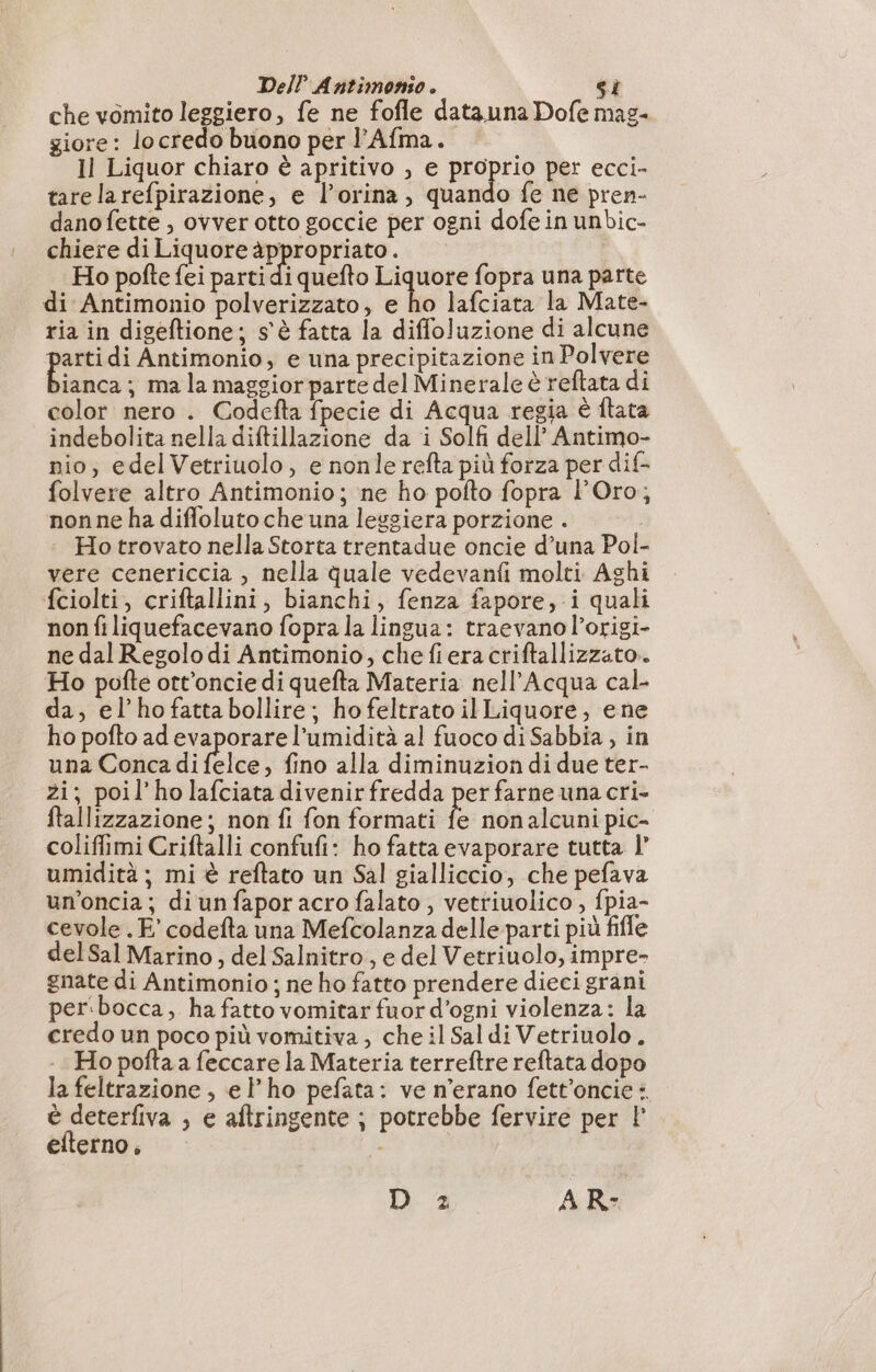 che vomito leggiero, fe ne fofle data una Dofe mag- giore: lo credo buono per l’Afma. Il Liquor chiaro è apritivo , e ES per ecci- tare larefpirazione, e l’orina, quando fe ne pren- dano fette , ovver otto goccie per ogni dofe in unbic- chiere di Liquore a i | Ho pofte fei parti di quefto Liquore fopra una parte di Antimonio polverizzato, e ho lafciata la Mate- ria in digeftione; s'è fatta la diffoluzione di alcune pe Antimonio, e una precipitazione in Polvere ianca; mala maggiorparte del Minerale è reftata di color nero . Codefta fpecie di Acqua regia è flata indebolita nella diftillazione da i Solfi dell’ Antimo- nio, edelVetriuolo, e nonle refta più forza per dif- folvere altro Antimonio; ne ho pofto fopra l'Oro; nonne ha difloluto che una leggiera porzione . Ho trovato nella Storta trentadue oncie d’una Pol- vere cenericcia , nella quale vedevanfi molti Aghi fciolti, criftallini, bianchi, fenza fapore, i quali non fi liquefacevano fopra la lingua: traevano l’origi- ne dal Regolo di Antimonio, chefieracriftallizzato.. Ho pofte ott’oncie di quefta Materia nell’Acqua cal- da, el’hofattabollire; ho feltrato il Liquore, ene ho pofto ad evaporare l'umidità al fuoco di Sabbia, in una Conca di ole , fino alla diminuzion di due ter- zi; poil’holafciata divenirfredda per farne una cri- ftallizzazione; non fi fon formati fe non alcuni pic- coliffimi Criftalli confufi: ho fatta evaporare tutta l’ umidità ; mi è reftato un Sal gialliccio, che pefava un’oncia; di un fapor acro falato , vetriuolico , fpia- cevole . E’ codefta una Mefcolanza delle parti più fifle delSal Marino, del Salnitro , e del Vetriuolo, impre- gnate di Antimonio ; ne ho fatto prendere dieci grani per.bocca, ha fatto vomitar fuor d’ogni violenza: la credo un poco più vomitiva ; che il Saldi Vetriuolo . Ho pofta a feccare la Materia terreftre reftata dopo la feltrazione , el'ho pefata: ve n'erano fett’oncie : è deterfiva , e aftringente ; potrebbe fervire per |’ efterno, - | D 2 A R-