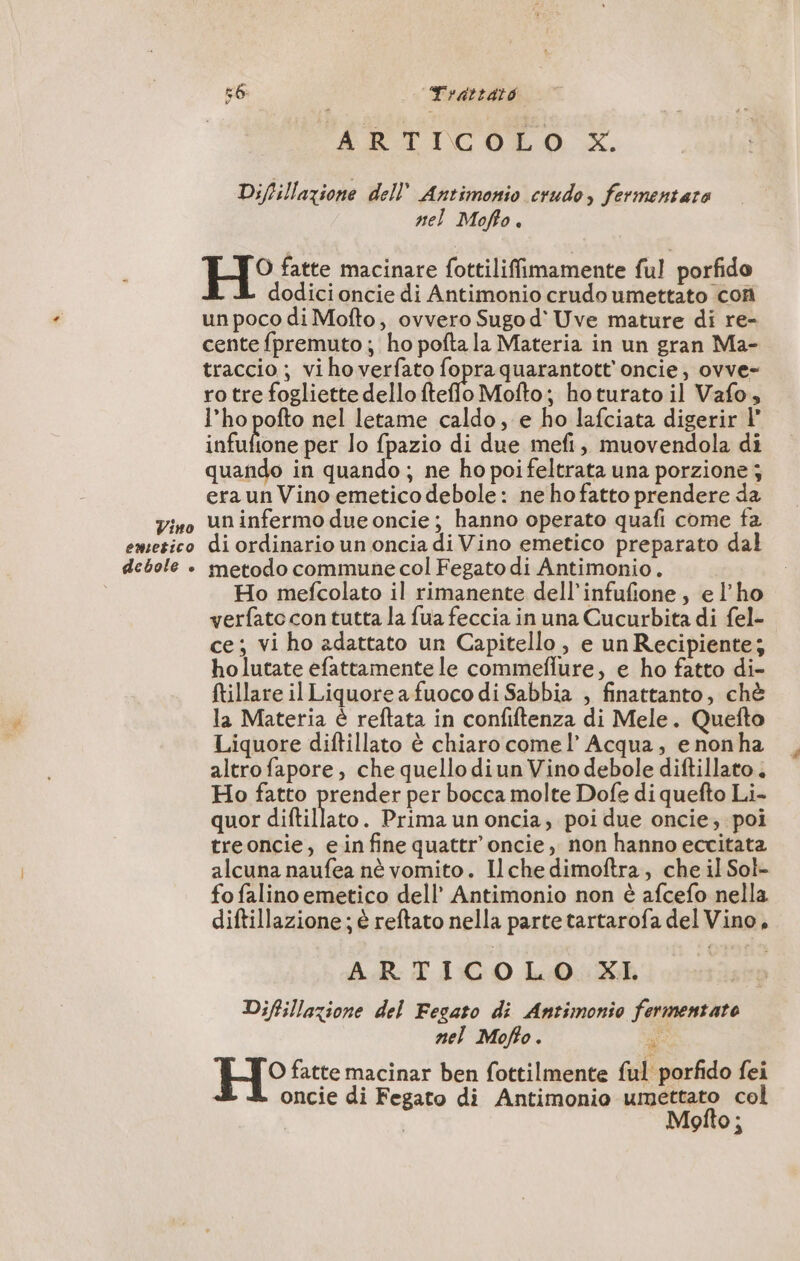 Vino emetico debole è SOLI 9 Trattato ARTICOLO x. Diftillazione dell Antimonio crudo, fermentare nel Moffo. H° fatte macinare fottiliffimamente ful porfido dodici oncie di Antimonio crudo umettato con un poco di Mofto, ovvero Sugo d' Uve mature di re- cente fpremuto ; ho pofta la Materia in un gran Ma- traccio ; vi ho verfato fopraquarantott'oncie, ovve- ro tre fogliette dello fteffo Mofto; hoturato il Vafo, l’ho pofto nel letame caldo, e ho lafciata digerir | infufione per lo fpazio di due mefi, muovendola di quando in quando ; ne ho poi feltrata una porzione ; era un Vino emetico debole: ne ho fatto prendere da un infermo due oncie ; hanno operato quafi come fa di ordinario un oncia di Vino emetico preparato dal metodo commune col Fegato di Antimonio. Ho mefcolato il rimanente dell’infufione, el'ho verfato con tutta la fua feccia in una Cucurbita di fel- ce; vi ho adattato un Capitello, e un Recipiente; holutate efattamente le commeflure, e ho fatto di- ftillare il Liquore a fuoco di Sabbia , finattanto, chè la Materia è reftata in confiftenza di Mele. Quefto Liquore diftillato è chiaro comel’ Acqua, e nonha altro fapore, che quello diun Vino debole diftillato. Ho fatto prender per bocca molte Dofe di quefto Li- quor diftillato. Prima un oncia, poi due oncie; poi treoncie, e in fine quattr’oncie, non hanno eccitata alcuna naufea nè vomito. Il che dimoftra, che il Sol fo falino emetico dell’ Antimonio non è afcefo nella diftillazione; è reftato nella parte tartarofa del Vino, ARTICOLO KI. Diftillazione del Fegato di Antimonio fermentato nel Moffo. » “à H° fatte macinar ben fottilmente ful porfido fei oncie di Fegato di Antimonio umettato col | Mofto;