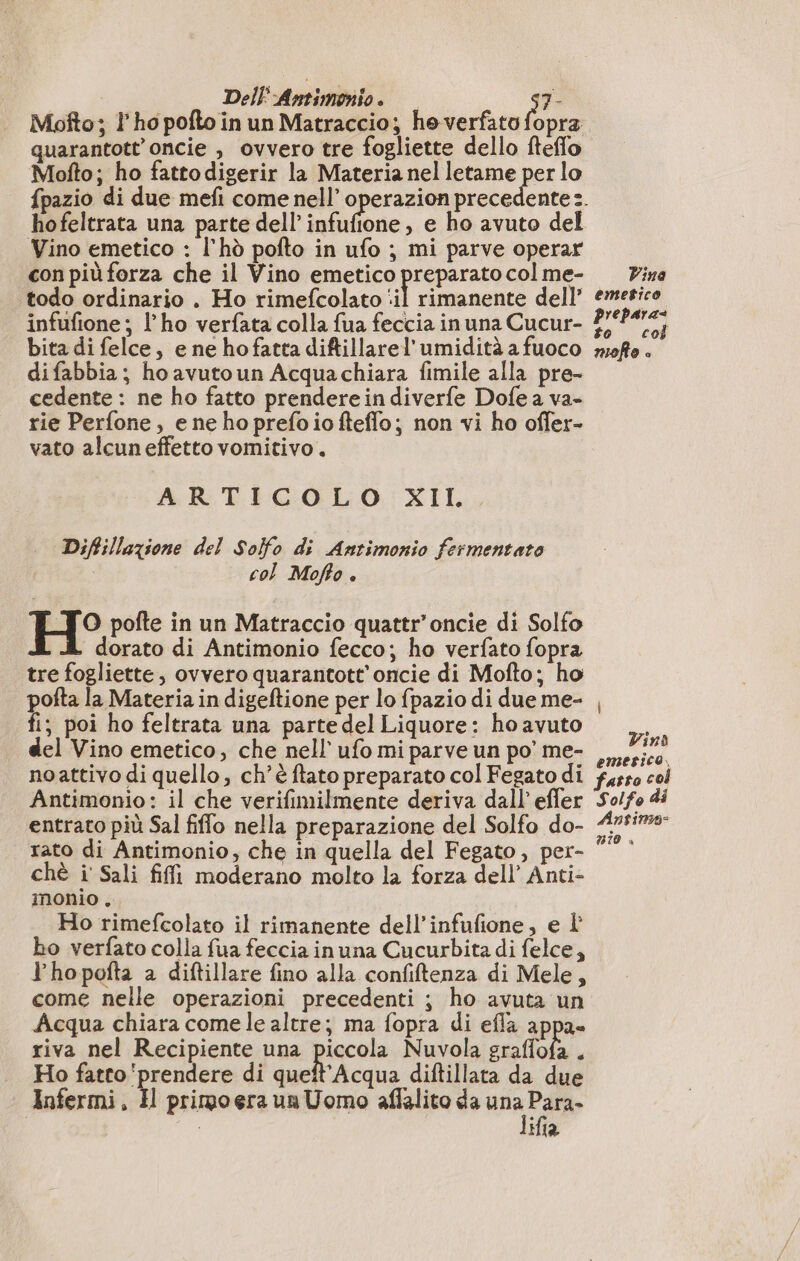 Moîto; l'ho pofto in un Matraccio; heverfato fopra quarantott oncie , ovvero tre fogliette dello fteffo Mofto; ho fatto digerir la Materia nel letame per lo hofeltrata una parte dell infufione, e ho avuto del Vino emetico : l'hò pofto in ufo ; mi parve operar con più forza che il Vino emetico preparato col me- todo ordinario . Ho rimefcolato nl rimanente dell’ infufione ; l'ho verfata colla fua feccia in una Cucur- bita di felce, e ne ho fatta diftillarel’ umidità a fuoco difabbia; ho avutoun Acquachiara fimile alla pre- cedente : ne ho fatto prendere indiverfe Dofe a va- rie Perfone, e ne ho prefoiofteflo; non vi ho offer- vato alcuneffetto vomitivo. ARTICOLO XII. Diftillazione del Solfo di Antimonio fermentato col Moffo è LTO pofte in un Matraccio quattr’oncie di Solfo dorato di Antimonio fecco; ho verfato fopra tre fogliette, ovvero quarantott'oncie di Mofto; ho pofta la Materia in digeftione per lo fpazio di due me- fi; poi ho feltrata una parte del Liquore: ho avuto del Vino emetico, che nell’ ufo mi parve un po’ me- noattivo di quello, ch'è ftato preparato col Fegato di Antimonio: il che verifimilmente deriva dall’ effer entrato più Sal fiffo nella preparazione del Solfo do- rato di Antimonio, che in quella del Fegato, per- chè i Sali fiffi moderano molto la forza dell’ Anti- inonio . Ho rimefcolato il rimanente dell’infufione, e l bo verfato colla fua feccia in una Cucurbita di felce, Y'hopofta a diftillare fino alla confiftenza di Mele, come nelle operazioni precedenti ; ho avuta un Acqua chiara come le altre; ma fopra di efla appa- riva nel Recipiente una piccola Nuvola graffofa . Ho fatco prendere di queft'Acqua diftillata da due Infermi, H primo era un Uomo aflalito da ua Dago ifia Vine emefice prepara to col mofo è Vind emetico, fatto co Solfo di Antimo- n10 ,