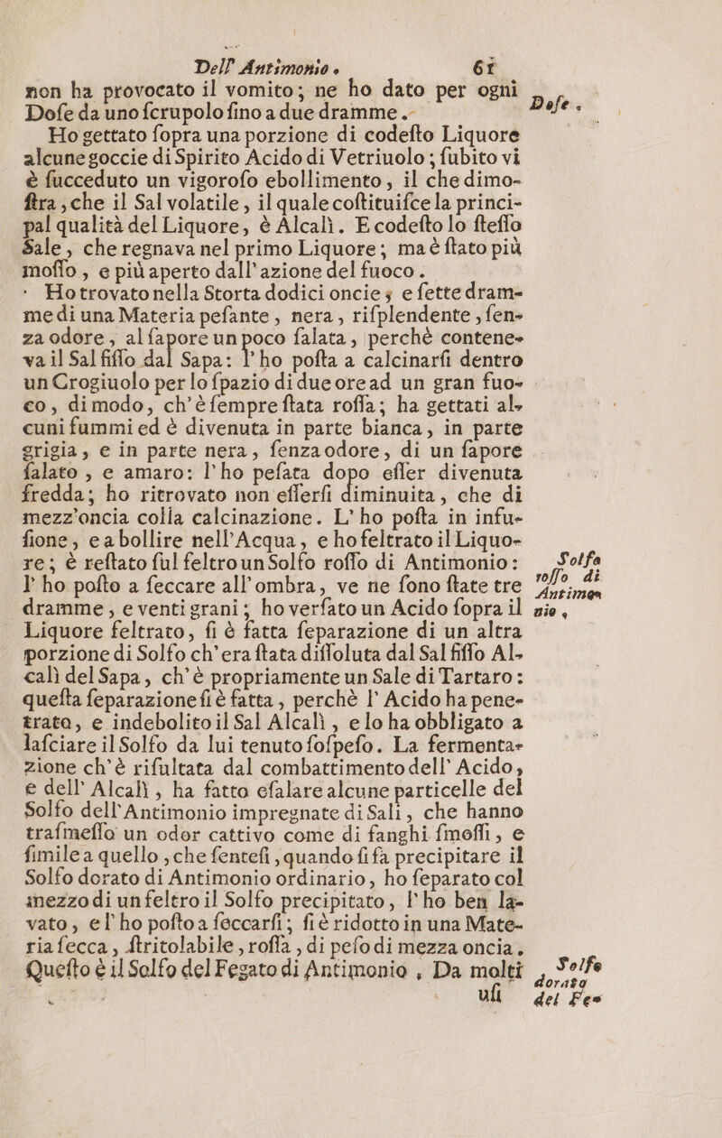 non ha provocato il vomito; ne ho dato per ogni Dofe da uno fcrupolo fino a due dramme.- Ho gettato fopra una porzione di codefto Liquore alcune goccie di Spirito Acido di Vetriuolo ; fubito vi è fucceduto un vigorofo ebollimento ; il che dimo- ftra , che il Sal volatile, il quale coftituifce la princi- pal qualità del Liquore, è Alcalì. E codefto lo fteflo Sale, che regnava nel primo Liquore; ma è ftato più moflo , e più aperto dall'azione del fuoco. ‘ Hotrovatonella Storta dodici oncie 3 e fette dram- me di una Materia pefante, nera, rifplendente , fen- za odore, al fapore un poco falata, perchè contene- va il Sal filo dal Sapa: l’ho pofta a calcinarfi dentro un Crogiuolo per lo fpazio di dueoread un gran fuo- co, dimodo, ch'è fempreftata roffa; ha gettati al, cuni fummi ed è divenuta in parte bianca, in parte grigia, e in parte nera, fenzaodore, di un fapore falato , e amaro: l'ho pefata dopo efler divenuta fredda; ho ritrovato non eflerfi dites che di mezz'oncia colla calcinazione. L'ho pofta in infu- fione, ea bollire nell’Acqua, e hofeltrato il Liquo- re; è reftato ful feltrounSolfo roffo di Antimonio: I’ ho pofto a feccare all'ombra, ve ne fono ftate tre dramme, e ventigrani; ho verfato un Acido fopra il Liquore feltrato, fi è fatta feparazione di un altra porzione di Solfo ch'era ftata diffoluta dal Sal fiffo Al. cal del Sapa, ch'è propriamente un Sale di Tartaro : quefta feparazionefi è fatta, perchè I° Acido ha pene- trata, e indebolitoil Sal Alcal , elo ha obbligato a lafciare il Solfo da lui tenuto fofpefo. La fermenta- zione ch'è rifultata dal combattimento dell’ Acido, e dell’ Alcalì , ha fatta efalare alcune particelle del Solfo dell'Antimonio impregnate di Sali, che hanno trafmeffo un odor cattivo come di fanghi fmofli, e fimile a quello , che fentefi, quandofifa precipitare il Solfo dorato di Antimonio ordinario, ho feparato col mezzo di unfeltro il Solfo precipitato, l'ho ben la- vato, el ho pofto a feccarfi; fiè ridotto in una Mate- riafecca, ftritolabile , roffa , di pefodi mezza oncia. Quefto è 11 Selfo del Fegato di Antimonio , Da molti RTS sd Dofe. S'otfa roffo di Antimea nio Solfe dora? del Fes