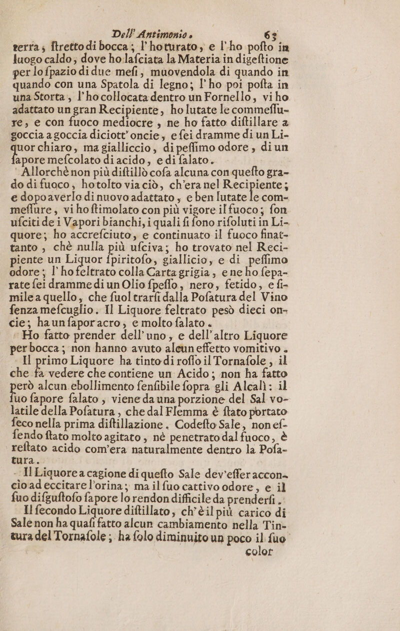 terra; ftretto di bocca ; l’hoturato, e lho pofto in luogo caldo; dove ho.lafciata la Materia in digeftione per lo fpazio di due mefi, muovendola di quando in quando con una Spatola di legno; l'ho poi pofta in una Storta, l’hocoHocatadentro un Fornello, viho adattato un gran Recipiente, ho lutate le commeflu- re, e con fuoco mediocre ; ne ho fatto diftillare a goccia a goccia diciott’oncie, efei dramme di un Li- tas chiaro, ma gialliccio, di peffimo odore ; diun apore mefcolato di acido, e di falato. | : Allorché non più diftilld cofa alcuna con quefto gra- do difuoco, hotolto viacid, ch'era nel Resine $ e dopoaverlo di nuovo adattato, e ben lutate le com- unire s vihoftimolato con più vigore il fuoco; fon ufciti de i Vapori bianchi, i quali fi fono rifoluti in Li- quore; ho accrefciuto, e continuato il fuoco finat- tanto , chè nulla più ufciva; ho trovato nel Reci- piente un do fpiritofo, giallicio, e di peffimo odore; l’hofeltrato colla Carta grigia, ene ho fepa- rate fei dramme di un Olio fpeffo, nero, fetido, e fi- mile a quello, che fuoltrarfi dalla Pofatura del Vino fenza mefcuglio. Il Liquore feltrato pesò dieci on- cie; haunfaporacro, e moltofalato . Ho fatto prender dell'uno, e dell'altro Liquore perbocca; non hanno avuto alcun effetto vomitivo . - Il primo Liquore ha tintodi roffo il Tornafole , il che È vedere che contiene un Acido ; non ha fatto erò alcun ebollimento fenfibile fopra gli Alcalì: il uo fapore falato , viene da una porzione del Sal vo- latile della Pofatura , che dal Flemma è fato portato feco nella prima diftillazione . Codefto Sale, non ef- fendo ftato molto agitato, nè penetrato dal fuoco, è reltato acido com'era naturalmente dentro la Pofa- tura. - Il Liquorea cagione di quefto Sale dev’effer accon= cio ad eccitare l’orina; ma il fuo cattivo odore, e il fuo difguftofo fapore lo rendon difficile da prenderti . Il fecondo Liquore diftillato, ch'èil più carico di Sale non ha quafi fatto alcun cambiamento nella Tin- cura del Tornafole ; ha folo diminuito un poco il fuo colot