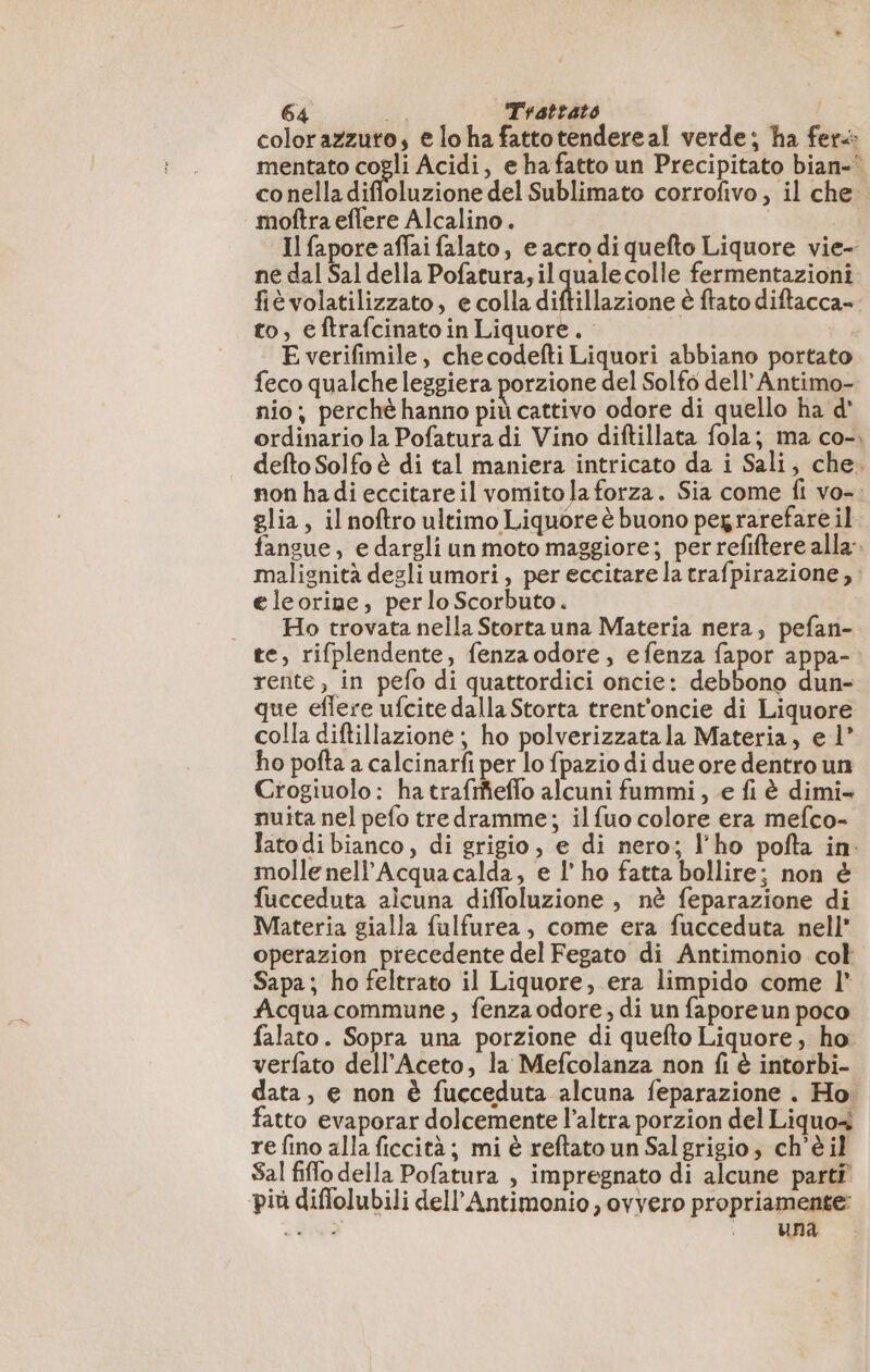 colorazzuto, e lo ha fattotendereal verde; ha fer: mentato cogli Acidi, e ha fatto un Precipitato bian-' conelladiffoluzione del Sublimato corrofivo, il che moftra eflere Alcalino . Il fapore affai falato, e acro di quefto Liquore vie- ne dal Sal della Pofatura; il qualecolle fermentazioni fièvolatilizzato, e colla diflillazione è ftato diftacca». to, eftrafcinato in Liquore. E verifimile, checodefti Liquori abbiano portato feco qualche leggiera porzione del Solfo dell’Antimo- nio; perché hanno più cattivo odore di quello ha d' ordinario la Pofatura di Vino diftillata fola; ma co-. defto Solfo è di tal maniera intricato da i Sali, che. non ha di eccitareil vomito laforza. Sia come fi vo-. glia, il noftro ultimo Liquore è buono pegrarefare il. fangue, e dargli un moto maggiore; per refiftere alla. malignità degli umori, per eccitare la trafpirazione, : eleorine, per lo Scorbuto. | Ho trovata nella Stortauna Materia nera, pefan- te, rifplendente, fenzaodore, efenza fapor appa-: rente, in pefo di quattordici oncie: debbono dun- que eflere ufcite dalla Storta trent'oncie di Liquore colla diftillazione ; ho polverizzatala Materia, el’ ho pofta a calcinarfi per lo fpazio di due ore dentro un Crogiuolo: ha trafrñeflo alcuni fummi, e fi è dimi- nuita nel pefo tredramme; il fuo colore era mefco- lato di bianco, di grigio, e di nero; l'ho pofta in: molle nell’Acquacalda, e l’ ho fatta bollire; non è fucceduta alcuna diffoluzione , nè feparazione di Materia gialla fulfurea, come era fucceduta nell” operazion precedente del Fegato di Antimonio col Sapa; ho feltrato il Liquore, era limpido come l’ Acquacommune, fenza odore, di un faporeun poco falato. Sopra una porzione di quefto Liquore, ho verfato dell’Aceto, la Mefcolanza non fi è intorbi- data, e non è fucceduta alcuna feparazione . Ho fatto evaporar dolcemente l’altra porzion del Liquo+ re fino alla ficcità; mi è reftato un Sal grigio, ch'è il Sal fiffo della Pofatura , impregnato di alcune parti più diflolubili dell’Antimonio , ovvero propriamente: a VISA i una