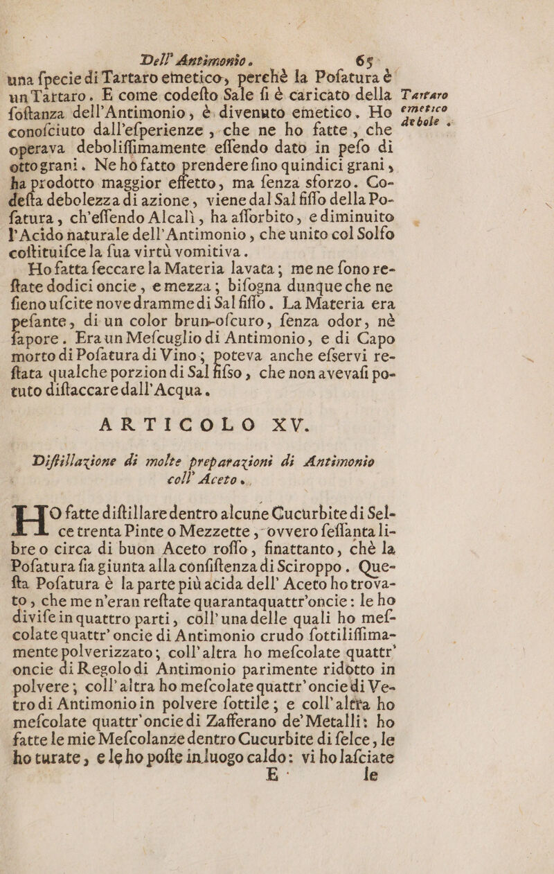 una fpecie di Tartaro emetico, perchè la Pofatura è unTartaro. E come codefto Sale fi è caricato della {oftanza dell’Antimonio ; è. divenuto emetico. Ho conofciuto dall’efperienze ,-che ne ho fatte, che operava deboliffimamente eflendo dato in pefo di ottograni. Ne ho fatto prendere fino quindici grani, ha prodotto maggior effetto, ma fenza sforzo. Co- defta debolezza di azione, viene dal Sal fiflo della Po- fatura, ch’effendo Alcalì, ha afforbito, e diminuito l'Acido naturale dell’ Antimonio, che unito col Solfo coltituifce la fua virtù vomitiva. Hofatta feccare la Materia lavata; me ne fono re- ftate dodici oncie, emezza; bifogna dunque che ne fieno ufcite novedramme di Sal fiffo. La Materia era fante, di un color brun-ofcuro, fenza odor, nè Dome . Eraun Mefcuglio di Antimonio, e di Capo morto di Pofatura di Vino; pou anche efservi re- ftata qualche porzion di Sal fifso , che non avevafi po- tuto diftaccare dall'Acqua. ARTICOLO XV. Diftillazione di molte preparazioni di Antimonio coll’ Aceto è. TO fatte diftillare dentro alcune Cucurbite di Sel- ce trenta Pinte o Mezzette ; ovvero feflanta li- bre o circa di buon Aceto roflo, finattanto, chè la Pofatura fia giunta alla confiftenza di Sciroppo. Que- fta Pofatura è la parte più acida dell’ Aceto hotrova- to, che me n’eran reftate quarantaquattr'oncie : le ho divifeinquatero parti, coll’unadelle quali ho mef- colate quattr’ oncié di Antimonio crudo fottiliffima- mente polverizzato; coll’altra ho mefcolate quattr' oncie di Regolo di Antimonio parimente ridotto in polvere; coll’altra ho mefcolate quattr’ oncie di Ve- tro di Antimonioin polvere fottile ; e coll’altita ho mefcolate quattr'oncie di Zafferano de’ Metalli: ho fatte le mie Mefcolanze dentro Cucurbite di felce, le ho turate, e le ho pofte inluogo ne vi nola e Tartaro emetico debole ,
