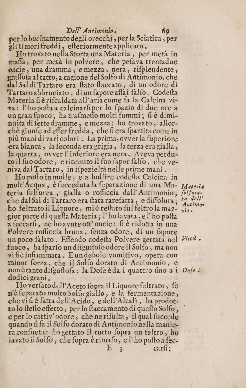 per lo bucinamento degli orecchi , perla Sciatica , pet gli Umorifreddi, efteriormenteapplicato, Hotrovato nella Storta una Materia, per metà in mafla, per metà in polvere, che pefava trentadue oncie , una dramma, emezza, nera, rifplendente, graflofa al tatto, a cagione del Solfo di Añtimonio, che dal Sal di Tartaro era ftato ftaccato ; di un odore di Tartaro abbruciato , diun faporeaffai falfo. Codefta ‘Materia fiè rifcaldata all aria come fa la Calcina vi- va: l’hopoftaa calcinarfi per lo fpazio di due ore a ungranfuoco; ha Guitelo molti fummi; fi è dimi- nuita di fette dramme, emezza: ho trovato, allor- chè giunfe ad efler fredda, chefiera fpartita come in più mani di varjcolori. La prima, ovverla fuperiore era bianca, la fecondaeragrigia, laterzaeragialla, la quarta, ovverl’inferiore era nera. Aveva perdu- toil fuoodore, eritenuto il fuo fapor fàlfo, che ve- niva dal Tartaro, in ifpezieltà nelle prime mani. |. Hopoftoinmolle; e a bollire codefta Calcina in molt'Acqua, è fucceduta la feparazione di una Ma- teria fulfurea , gialla o rofficcia dall’ Antimonio, che dal Sal di Tartaro era ftata rarefatta, e diffoluta; ho feltrato il Liquore, miè reftato ful feltro la mas- gior parte di quefta Materia; l’ ho lavata, el’ ho pofta afeccarfi, ne hoavute ott’ oncie : fi è ridotta in una Polvere rofliccia bruna, fenza odore, di un fapore un poco falato. Effendo codefta Polvere gettata nel fuoco, hafparfo undifguftofo odore il Solfo , ma non vifié infiammata. Eundebole vomitivo, opera con minor forza, che il Solfo dorato di Antimonio, e nonétantodifguftofa: la Dofeèda i quattro fino a i dodici grani. | _Hoverfatodell’Aceto fopra il Liquore feltrato, fe m'è feparato molto Solfo giallo, e la fermentazione, che vifiè fatta dell’Acido, edell’Alcalì , ha prodot- tolo fteflo effetto, per lo ftaccamento di quefto Solfo, e per lo cattiv'odore, che nerifulta, il qual fuccede quando fi fa il Solfo dorato di Antimonio nella manie- raconfueta: ho gettato il tutto fopra un feltro, ho lavato il Solfo , che fopra èrima{o, e l'ho pofto a fec- e carfi ; f Materia folfora= ta dell’ Antimo« #10 è Virti à Dofe ‘