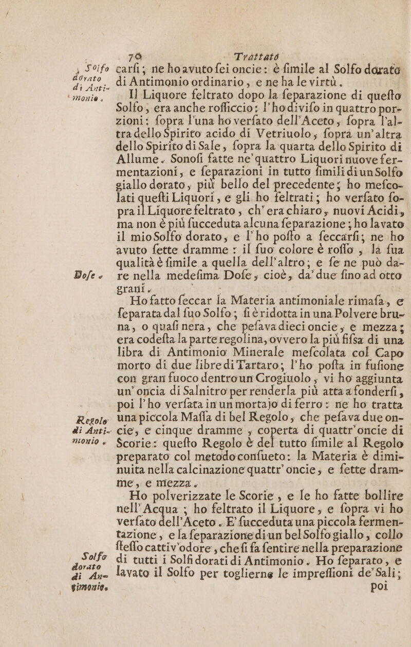 4 Soi fo dOrato di Anti- ‘amonio Do/e © Resolo di Anti MORIO è Solfo dorato di An [EQIIALA 790 | Trattato | carfi ; ne ho avuto fei oncie: è fimile al Solfo dorata di Antimonio ordinario, e ne hale virtù. i Il Liquore feltrato dopo la feparazione di quefto Solfo; era anche rofficcio: l'hodivifo in quattro por- zioni: fopra l'una ho verfato dell’Aceto; fopra l’al- tradello Spirito acido di Vetriuolo; foprà un’altra dello Spirito di Sale, fopra la quarta dello Spirito di Allume. Sonofi fatte ne’ quattro Liquori nuove fer- mentazioni; e feparazioni in tutto fimili di un Solfo giallo dorato; più bello del precedente; ho mefco- lati quefti Liquori, e gli ho feltrati; ho verfato fo- prail Liquore feltrato , ch’erachiaro, nuovi Acidi, ma non è più fucceduta alcuna feparazione ; ho lavato il mioSolfo dorato; e l'ho pofto a feccarfi; ne ho avuto fette dramme : il fuo colore è roffo ; la fua qualità è fimile a quella dell’altro; e fe ne può da- re nella medefima Dofe, cioè, da’ due fino ad otto grani. sti 1 83 Ho fatto feccar la Materia antimoniale rimafa, e feparatadal fuo Solfo; fiéridotta in una Polvere bru- na, o quafi nera, che pefavadiecioncie, e mezza; era codefta la parteregolina, ovvero la più fifsa di una libra di Antimonio Minerale mefcolata col Capo morto di due libredi Tartaro; l’ho pofta in fufione con gran fuoco dentroun Crogiuolo ; vi ho aggiunta un’oncia di Salnitro per renderla più atta a fonderfi, poi l'ho verfata in un mortajo di ferro : ne ho tratta una piccola Maffa di bel Regolo, che pefava due on- cie, e cinque dramme ; ira di quattr’oncie di Scorie: quefto Regolo à del tutto fimile al Regolo preparato col metodoconfueto: la Materia è dimi- nuita nella calcinazione quattr oncie; e fette dram- me, e mezza. | | 3146 SELE Ho polverizzate le Scorie , e Le ho fatte bollire nell’ Acqua ; ho feltrato il Liquore; e fopra vi ho verfato dell’Aceto . E'fucceduta una piccola fermen- tazione, e la feparazione diun bel Solfo giallo , collo fteflo cattiv'odore , chefi fa fentire nella preparazione di tutti i Solfidoratidi Antimonio. Ho feparato, e lavato il Solfo per toglierne le impreffioni de’ Sali; poi