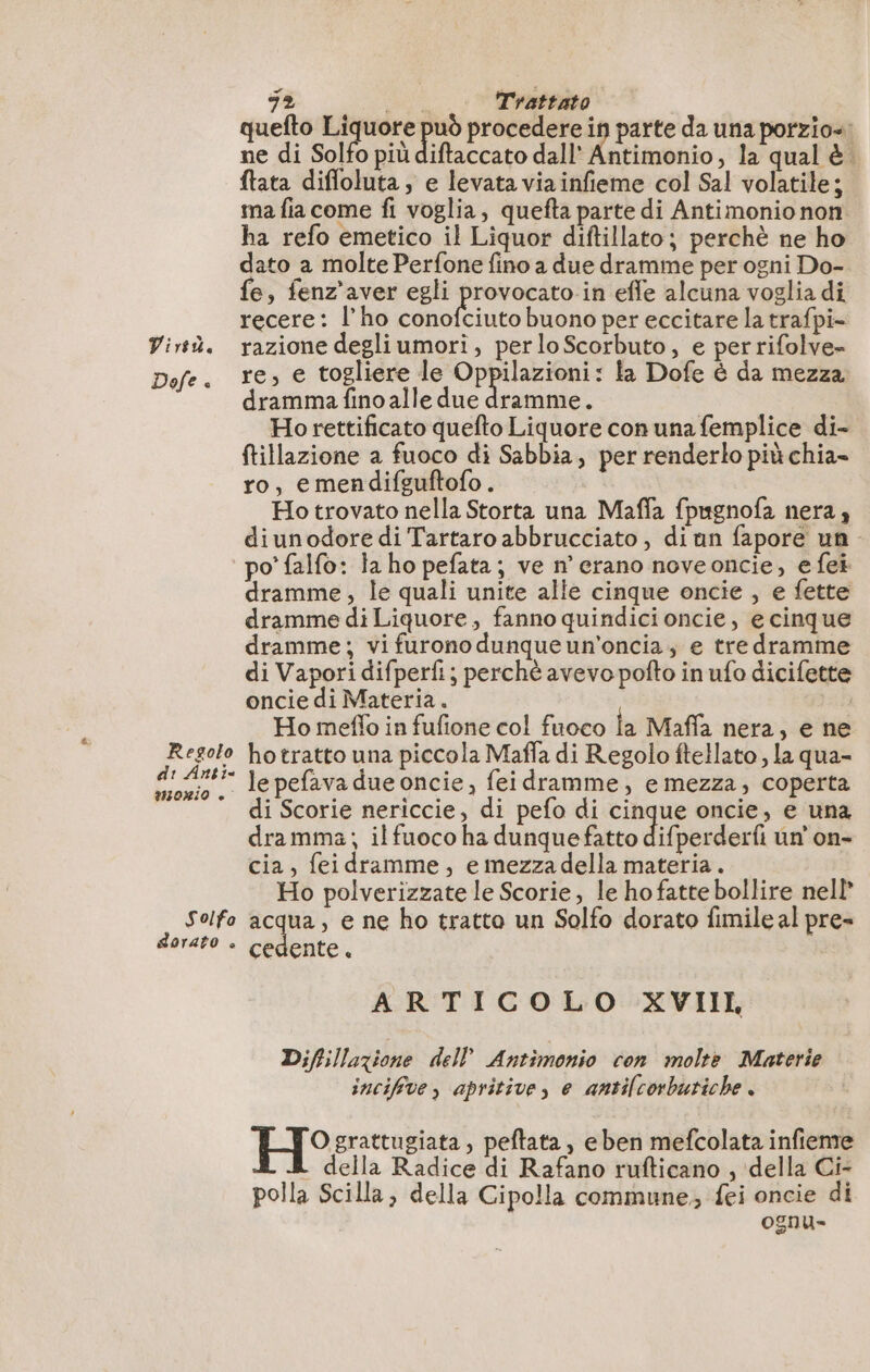 è Virtù. Regolo di Anti 0RIO + Solfo dorato è 72 Trattato quefto Liquore +. procedere in parte da una porzio-: ne di Solfo più diftaccato dall’ Antimonio, la qual è ftata difloluta, e levata via infieme col Sal volatile; ma fia come fi voglia, quefta parte di Antimonio non ha refo emetico il Liquor diftillato; perchè ne ho dato a molte Perfone fino a due dramme per ogni Do- fe, fenz'aver egli provocato in effe alcuna voglia di recere: l’ho conofciuto buono per eccitare la trafpi- razione degli umori, perloScorbuto, e perrifolve- re, e togliere le Oppilazioni: la Dofe è da mezza dramma fino alle due dramme. Ho rettificato quefto Liquore con una femplice di- ftillazione a fuoco di Sabbia, per renderlo più chia- ro, emendifguftofo. Ho trovato nella Storta una Maffa fpugnofa nera, diunodore di Tartaro abbrucciato , diun fapore un po’ falfo: la ho pefata; ve n’ erano noveoncie, efei dramme, le quali unite alle cinque oncie , e fette dramme di Liquore, fanno quindici oncie, e cinque dramme; vi furono dunqueun'oncia, e tre dramme di Vapori difperfi; perchè avevo pofto in ufo dicifette oncie di Materia. | Ho meflo in fufione col fuoco la Maffa nera, e ne ho tratto una piccola Maffa di Regolo ftellato , la qua- le pefava due oncie, fei dramme, e mezza, coperta di Scorie nericcie, di pefo di cinque oncie, e una dramma; il fuoco ha dunquefatto difperderfi un'on- cia, feidramme, emezzadella materia. Ho polverizzate le Scorie, le ho fatte bollire nell acqua, e ne ho tratto un Solfo dorato fimile al pre» ARTICOLO XVIIL Difillazione dell Antimonio con molte Materie incifve, apritive, e antilcorbutiche . O grattugiata, peftata , eben mefcolata infieme della Radice di Rafano rufticano , della Ci- polla Scilla, della Cipolla commune; fei oncie di ognu-