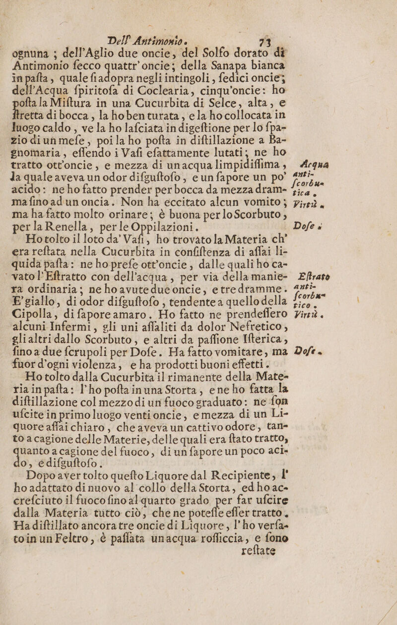 Antimonio fecco quattr’oncie; della Sanapa bianca in pafta, quale fi adopte negli intingoli , fedici oncie; a Adtez fpiritofa di Coclearia, cinqu'oncie: ho ofta la Miftura in una Cucurbita di Selce, alta, e Hrerta dibocca, la hobenturata, ela hocollocata in luogo caldo , ve la ho lafciata in digeftione per lo fpa- zio diunmefe, poi la ho pofta in diftillazione a Ba- gnomaria, effendo i Vafi efattamente lutati; ne ho tratto ott’oncie, e mezza di unacqua limpidiffima , da quale aveva un odor difsuftofo, e un fapore un po’ acido: ne ho fatto prender per bocca da mezza dram- ma fino ad un oncia. Non ha eccitato alcun vomito ; ma ha fatto molto orinare; è buona per loScorbuto, perla Renella, per le Oppilazioni. Hotolto il loto da’ Vafi, ho trovato la Materia ch’ era reftata nella Cucurbita in confiftenza di aflai li- quida pafta : ne ho prefe ott’oncie ; dalle quali ho ca- ‘ vatol'Eftratto con dell’acqua, per via della manie- ra ordinaria; ne hoavuteduconcie, etredramme. E giallo, di odor difguftofo , tendente a quello della Cipolla, di faporeamaro. Ho fatto ne prendeffero alcuni Infermi, gli uni aflaliti da dolor Nefretico , glialtri dallo Scorbuto, e altri da paffione Iterica, fuor d’ogni violenza, e ha prodotti buoni effetti . Ho tolto dalla Cucurbita il rimanente della Mate- ria inpafta: l'ho poftainuna Storta, ene ho fatta la diftillazione col mezzodi un fuoco graduato: ne {on ufcite in primo luogo venti oncie; e mezza di un Li- quore affai chiaro, che aveva uncattivo odore, tan- to a cagione delle Materie, delle quali era ftato tratto, Agir a cagione del fuoco, di un fapore un poco aci: o, edifsuftofo. Dopo aver tolto quefto Liquore dal Recipiente, l' ho adattato di nuovo al collo della Storta, edhoac- crefciuto il fuoco fino al quarto grado per far ufcire dalla Materia tutto ciò, che ne potefle effer tratto. Hadiftillato ancora tre oncie di Liquore, l'ho verfa- toinunFeltro,.è paflata unacqua rofliccia, o fono rellate Acqua anti= tica. Vir x Dofe « E ftrato anti= fcorbu= tico + Vire e ì