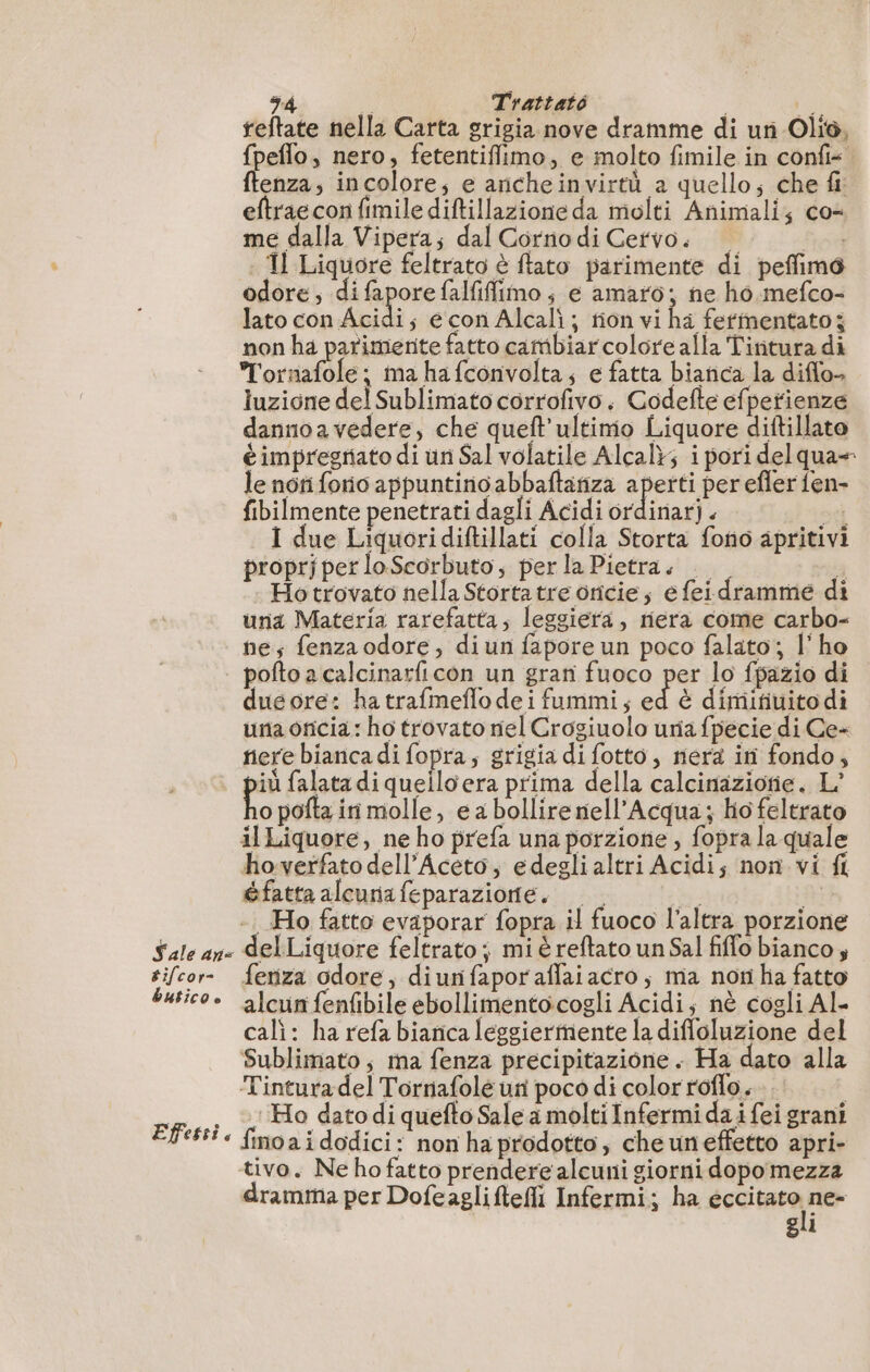 34 ; Trattato i ta reftate nella Carta grigia nove dramme di un Olio, fpeflo, nero, fetentiffimo, e molto fimile in confi= ftenza, incolore; e aricheinvirtù a quello; che fi: eftraeconfimile diftillazione da molti Animali; co- me dalla Vipera; dal Corno di Cervo. È F4 | Il Liquore feltrato è flato parimente di peflfimo odore; di fapore falfiffimo; e amato; ne ho mefco- lato con Acidi s écon Alcalì; rion vi ha fermentato; non ha parimerite fatto catibiarcolore alla Tintura di Tornafole; ma ha fconvolta, e fatta bianca la diflo- luzione del Sublimato corrofivo. Codefte efpetienze dannoavedere, che queft’ultimo Liquore diftillato è impregriato di un Sal volatile Alcal}; i pori delqua= le noti forio appuntino abbaftatiza aperti per efler fen- fibilmente penetrati dagli Acidi te : sei I due Liquoridiftillati colla Storta fono apritivi proprjper loScorbuto, per la Pietra. 4 Ho trovato nella Storta tre oricie; e feidramme di una Materia rarefatta, leggiera, nera come carbo- nes fenza odore, diun fapore un poco falato; l'ho | poftoacalcinarficon un gran fuoco per lo fpazio di duéore: ha trafmeflodeifummi; ni è dimifiuito di una oncia : ho trovato nel Crogiuolo uria fpecie di Ce- nere bianca di fopra; grigia di fotto, nera ini fondo; più falata di quello era prima della calcinazionie. L' o pofta iri molle, e a bollire nell’Acqua; hofeltrato il Liquore, ne ho prefa una porzione , fopra la quale ho-verfato dell’Aceto, edegli altri Acidi; non vi fi @fatta alcunafeparazione. Dub Ho fatto evaporar fopra il fuoco l’altra porzione Sale an. delLiquore feltrato; mi é reftato un Sal filo bianco tifcor- feniza odore, diunfaporaffaiacro; ma non ha fatto bustico» alcunfenfibile ebollimentocogli Acidi; nè cogli Al- cali: ha refa bianca leggiermiente la difloluzione del Sublimato, ma fenza precipitazione . Ha dato alla Tintura del Tornafole un poco di color roflo. | Ho datodi quefto Sale a molti Infermi da i fei grani finoa i dodici: non ha prodotto, cheuneffetto apri- tivo. Ne ho fatto prendere alcuni giorni dopomezza dramma per Dofeaglifteffi Infermi; ha tocitara ner gli Efessi,