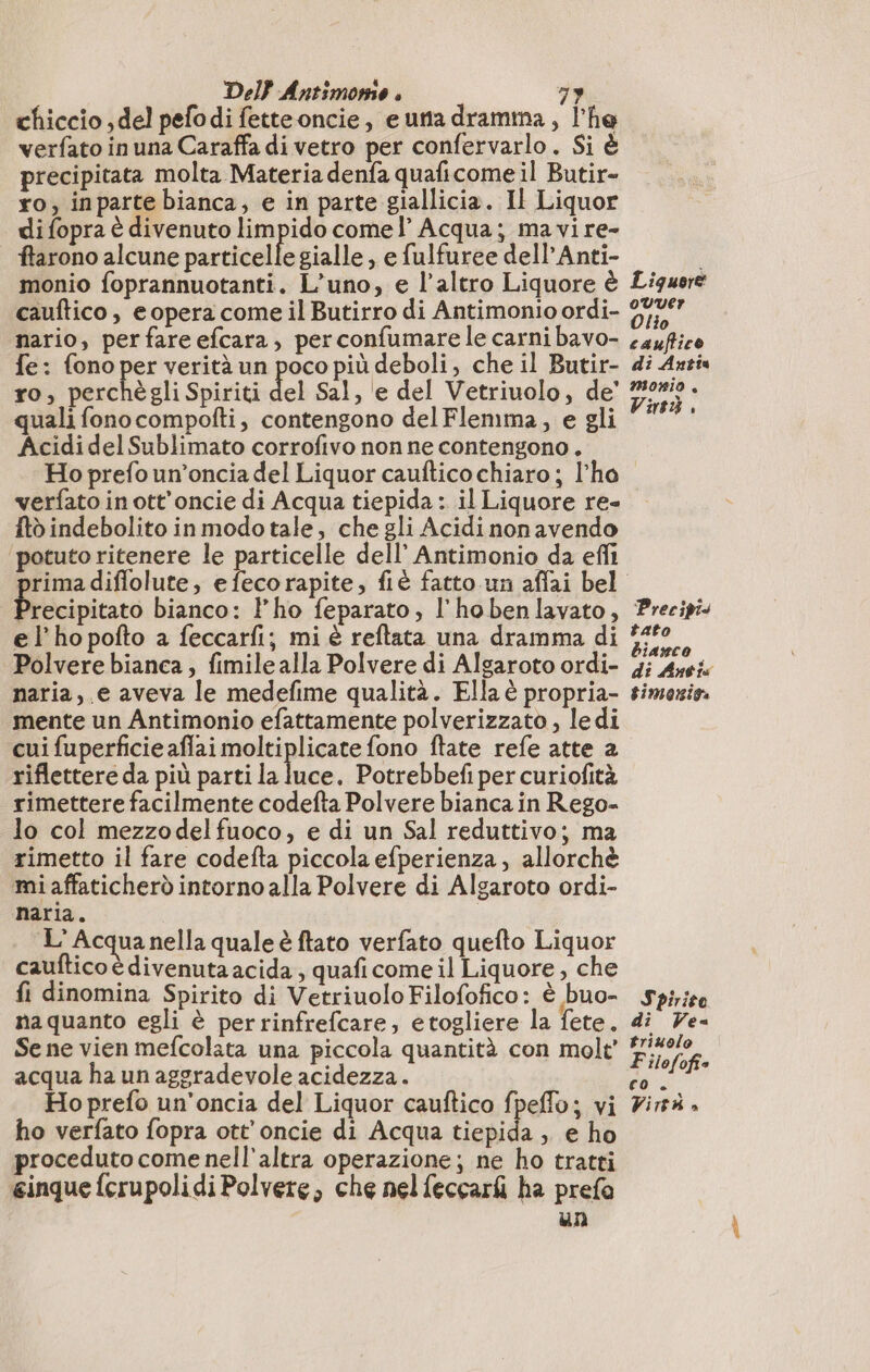 Del} Antimore . 79 chiccio del pefodi fetteoncie, e una drama, l’he verfato in una Caraffa di vetro per confervarlo. Si è precipitata molta Materia denfa quaficome il Butir- ro; inparte bianca, e in parte giallicia. Il Liquor di fopra è divenuto limpido comel’ Acqua; ma vire- ftarono alcune particelle gialle, e fulfuree dell’Anti- cauftico, eopera come il Butirro di Antimonio ordi- lio fe: fono pri verità un poco più deboli, che il Butir- ro, perc quali fono compofti, contengono delFlemma, e gli AcididelSublimato corrofivo non ne contengono . Ho prefo un’oncia del Liquor caufticochiaro ; l'ho verfato in ott'oncie di Acqua tiepida : il Liquore re- {tò indebolito in modo tale, che gli Acidi nonavendo potuto ritenere le particelle dell’ Antimonio da efli rimadiffolute, efecorapite, fiè fatto un affai bel recipitato bianco: l'ho feparato, l'hobenlavato, e l’ho pofto a feccarfi; mi è reftata una dramma di Polvere bianca, fimile alla Polvere di Algaroto ordi- naria , e aveva le medefime qualità. Ella è propria- mente un Antimonio efattamente polverizzato , ledi cui fuperficie aflai moltiplicate fono ftate refe atte a riflettere da più parti la luce. Potrebbefi per curiofità rimettere facilmente codefta Polvere bianca in Rego- lo col mezzodelfuoco, e di un Sal reduttivo; ma rimetto il fare codefta piccola efperienza , allorchè mi affaticherò intorno alla Polvere di Algaroto ordi- naria. L'Acqua nella quale è ftato verfato quefto Liquor cauftico è divenuta acida; quafi come il Liquore, che fi dinomina Spirito di VetriuoloFilofofico: è buo- na quanto egli è perrinfrefcare, etogliere la fete. Se ne vien mefcolata una piccola quantità con molt' acqua ha un aggradevole acidezza. Ho prefo un'oncia del Liquor cauftico fpeffo; vi ho verfato fopra ott’oncie di Acqua tiepida , e ho proceduto come nell'altra operazione; ne ho tratti ginque ferupolidi Polvere, che nel feccari ha prefa un di Antis morio à 8% è Precipi tato bianco di Anti gimoniga Spirito di Ve triuolo F ilofofi= CO + A Vitt DI