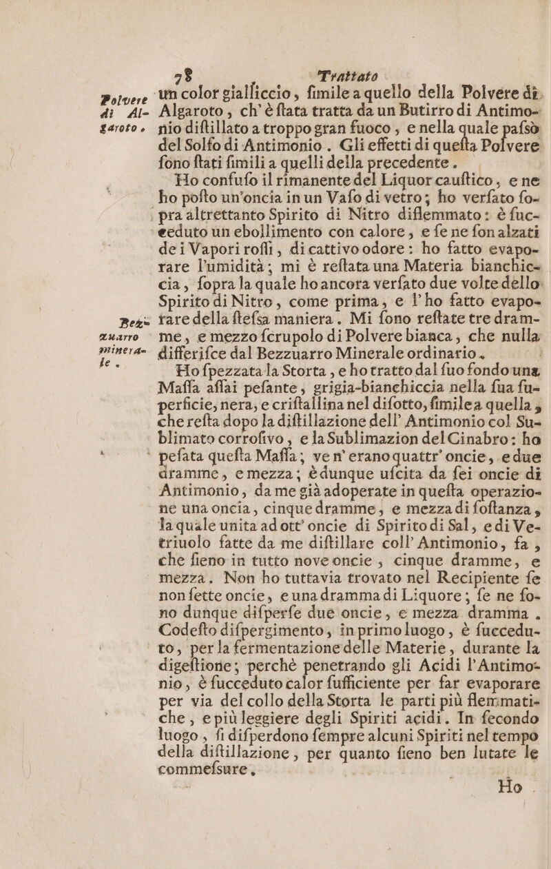 Polvere di Al- LArOso è Bez= ZAuarro MinerA= fe. 28 Trattato Algaroto , ch’èftata tratta da un Butirro di Antimo- nio diftillato a troppo gran fuoco , e nella quale pafsò del Solfo di Antimonio . Gli effetti di quefta Polvere. fono ftati fimili a quelli della precedente. — Ho confufo il rimanente del Liquor cauftico, e ne pra altrettanto Spirito di Nitro diflemmato: è fuc- eeduto un ebollimento con calore, e fe ne fon alzati deiVaporirofli, dicattivoodore: ho fatto evapo- rare l'umidità; mi è reftata una Materia bianchic» cia, fopra la quale ho ancora verfato due voire dello: Spirito di Nitro, come prima, e l'ho fatto evapo- rare della ftefsa maniera. Mi fono reftate tre dram- me, e mezzo {crupolo di Polvere bianca, che nulla differifce dal Bezzuarro Minerale ordinario, i Ho fpezzata la Storta , e ho tratto dal fuo fondo una Maffa affai pefante, grigia-bianchiccia nella fua fu- perficie, nera, e criftallina nel difotto, fimilea quella; che refta dopo la diftillazione dell’ Antimonio col Su- blimato corrofivo, e la Sublimazion del Cinabro: ha dramme, emezza; è dunque ufcita da fei oncie di Antimonio, da me già adoperate in quefta operazio- ne una oncia, cinque dramme, e mezzadi foftanza; la quale unita adott’oncie di Spirito di Sal, edi Ve- triuolo fatte da me diftillare coll’ Antimonio, fa , che fieno in tutto nove oncie , cinque dramme, e mezza. Non ho tuttavia trovato nel Recipiente fe non fette oncie, e una drammadi Liquore ; fe ne fo- no dunque difperfe due oncie, e mezza dramma . Codefto difpergimento, inprimoluogo , è fuccedu- nio, è fucceduto calor fufficiente per far evaporare per via del collo della Storta le parti più flemmati- che , epiùleggiere degli Spiriti acidi. In fecondo luogo , fi difperdono fempre alcuni Spiriti nel tempo della diftillazione , per quanto fieno ben lutate le commefsure, | Ho .