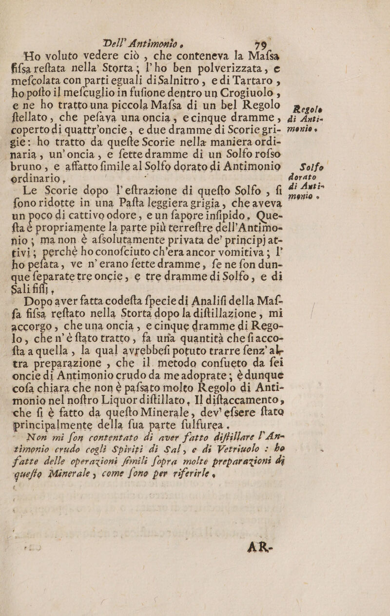 Ho voluto vedere ciò , che conteneva la Mafsa fifsa reftata nella Storta; l'ho ben polverizzata, e mefcolata con parti eguali diSalnitro, edi Tartaro , ho poito il mefcuglio in fufione dentro un Crogiuolo , e ne ho tratto una piccola Mafsa di un bel Regolo ftellato, che pefava una oncia; ecinque dramme, coperto di quattr’oncie, e due dramme di Scorie gri- gie: ho tratto da quefte Scorie nella maniera ordi- naria, un’oncia, e fettedramme di un Solfo rofso bruno, e affatto fimile al Solfo dorato di Antimonio ordinario, i À Le Scorie dopo l’eftrazione di quefto Solfo , fi fono ridotte in una Pafta leggiera grigia, cheaveva un 4 le di cattivo odore, eun fapore infipido, Que- fta è propriamente la parte più terreftre dell'Antimo- nio; ma non è afsolutamente privata de’ principjat- tivi; perché hoconofciuto ch'era ancor vomitiva ; l’ ho pefata, ve n'erano fette dramme, fe ne fon dun- que feparatetre oncie, e tre dramme di Solfo, e di Sali fifi, Dopo aver fatta codefta fpecie di Analifi della Maf- fa fifsa reftato nella Storta dopo la diftillazione, mi accorgo, cheuna oncia, e cinque dramme di Rego- lo, chen’éflatotratto, fa una quantità chefiacco- fta a quella , la qual avrebbefi potuto trarre fenz’alk- tra preparazione , che il. metoda confueto da fei oncie di Antimonio crudo da me adoprate ; è dunque cofa chiara che non è pafsato molto Regolo di Anti- monia nel noftro Liquor diftillato, Il diftaccamento che fi è fatto da quefto Minerale, dev’ efsere ftato principalmente della fua parte fulfurea, © Non mi fon contentato di aver fatto diftillare l'An- timonio crudo cogli Spiriti di Sal, e di Vetriuolo : ho fatte delle operazioni fimili fopra molte preparazioni di quelto Minerale y come fono per viferirle { Regole di Anti monio è Solfo dorato di Auti&gt; monio »