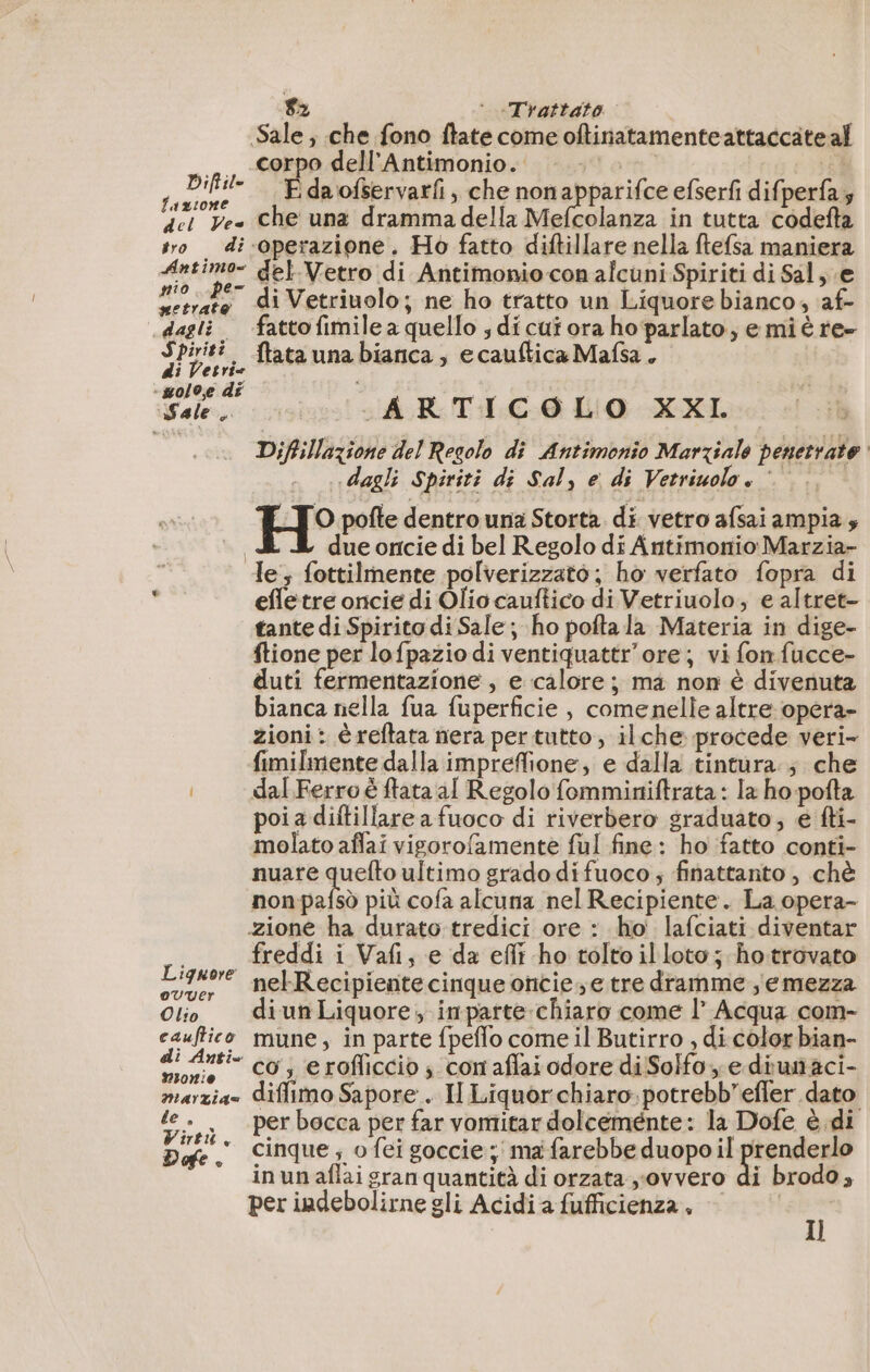 Sale; che fono ftate come oftinatamenteattaccate al _ «corpo dell'Antimonio. |... 1 * Led i da'ofservarfi, che non abpitifhe efserfi difperfas del Ve Che una drammadella Mefcolanza in tutta codefta sro di‘operazione. Ho fatto diftillare nella ftefsa maniera pi js M del-Vetro di Antimonio con alcuni Spiriti di Sal; e ni ke di Vetriuolo; ne ho tratto un Liquore bianco, af- dagli. ‘fattofimilea quello ;dicutora ho parlato, e miè re- Spiriti. {tata una bianca, ecauftica Mafsa. di Vet rie “solo, di Sale. ARTICOLO XXI. au Diffillazione del Resolo di Antimonio Marziale penetrate «dagli Spiriti di Sal, e di Vetriuolo» © O pofte dentro una Storta. di vetro afsai ampia; due oncie di bel Regolo di Antimonio Marzia- le, fottilmente polverizzato; ho verfato fopra di &gt; efletre oncie di Oliocauftico di Vetriuolo, e altret- tante di Spirito di Sale; ho pofta la Materia in dige- ftione per lofpazio di ventiquattr'ore; vi fon fucce- duti fermentazione, e calore; ma non è divenuta bianca nella fua fuperficie , comenelle altre opera- zioni: è reftata nera per tutto, ilche procede veri- fimilmente dalla impreffione, e dalla tintura ; che dal Ferro è ftata al Regolo fomminiftrata : la ho pofta poi a diftillare a fuoco di riverbero sraduato; e fti- molato affai vigorofamente ful fine: ho fatto conti- nuare quefto ultimo grado difuoco; finattanto , chè non pafsò più cofa alcuna nel Recipiente. La opera- zione ha durato tredici ore : ho lafciati diventar ._ freddi i Vañ, e da effi ho toltoil loto; ho trovato Liquore nebRecipiente cinque oncies e tre dramme semezza Olio diunLiquore, inparte chiaro come l’ Acqua com- cauftico mune, in parte fpeflo come il Butirro , di color bian- “sero co; erofliccio; con aflai odore di Solfo e diunaci- marzia» diflimo Sapore . Il Liquor chiaro potrebb’efler dato te. perbocca per far vomitar dolceménte: la Dofe è di ir cinque ; o fei goccie ; ma farebbe duopo il prenderlo in un aflai gran quantità di orzata ovvero di brodo, per indebolirne gli Acidia fufficienza, — .