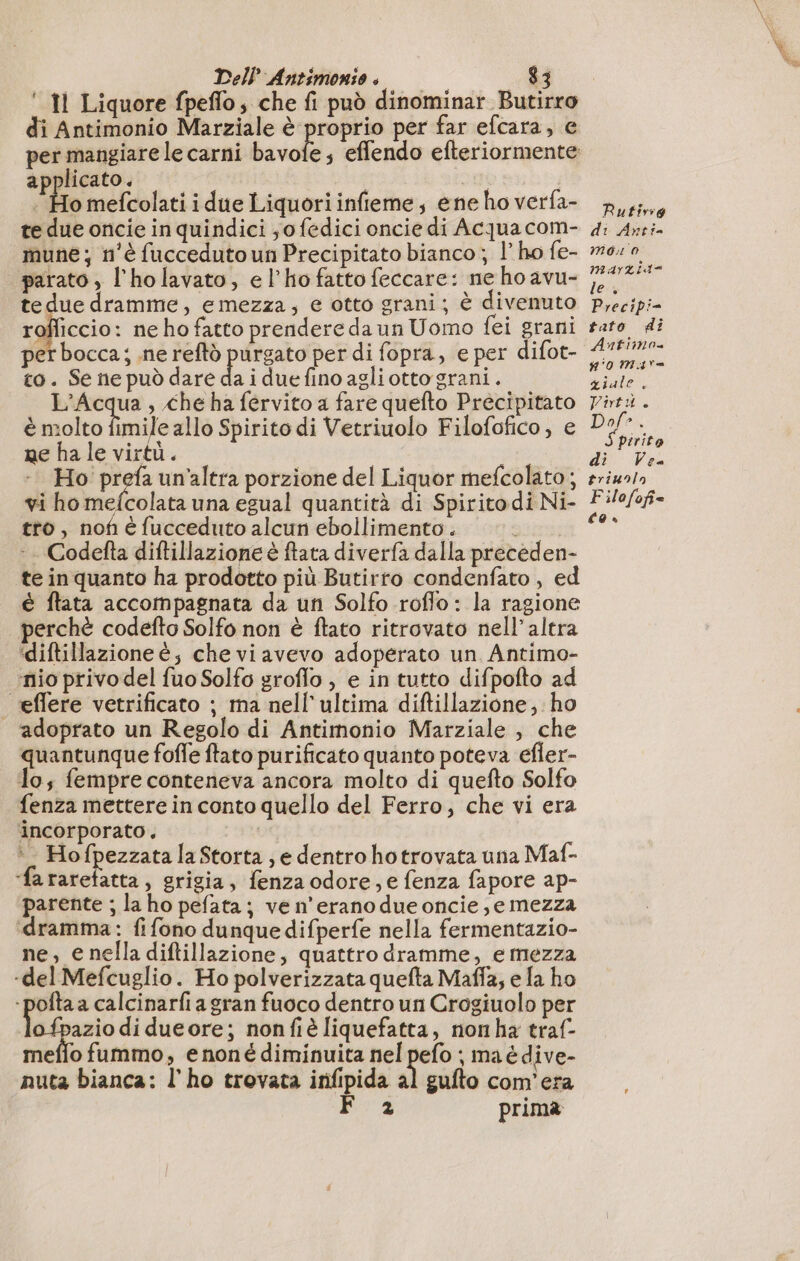 ‘ Il Liquore fpeflo, che fi può dinominar Butirro di Antimonio Marziale è proprio per far efcara, e per mangiare le carni bavofe; effendo efteriormente applicato. | | Ho mefcolati i due Liquoriinfieme, ene ho verfa- te due oncie in quindici ,o fedici oncie di Acqua com- mune; n'è fucceduto un Precipitato bianco ; l’ ho fe- parato, l’holavato, el’hofatto feccare: ne ho avu- tedue dramme, emezza, e otto grani; è divenuto rofficcio: ne ho fatto prendere da un Uomo fei grani per bocca; ne reftò purgato per di fopra, e per difot- to. Se ne può dare da i due fino agliotto grani. sg , che ha fervito a fare quefto Precipitato è molto fimile allo Spirito di Vetriuolo Filofofico, e ne ha le virtù. Ho Li un’altra porzione del Liquor mefcolato ; vi ho mefcolata una egual quantità di Spiritodi Ni- tro, nof éfucceduto alcun ebollimento. Codefta diftillazione è ftata diverfa dalla preceden- te inquanto ha prodotto più Butirro condenfato , ed è ftata accompagnata da un Solfo roflo : la ragione perchè codefto Solfo non è ftato ritrovato nell'altra ‘diftillazione è, che viavevo adoperato un Antimo- ‘nio privo del fuo Solfo groflo , e in tutto difpofto ad | effere vetrificato ; ma nell'ultima diftillazione; ho adoprato un Regolo di Antimonio Marziale , che quantunque foffe ftato purificato quanto poteva efier- To; fempre conteneva ancora molto di quefto Solfo fenza mettere in conto quello del Ferro, che vi era incorporato. * . Hofpezzata la Storta ; e dentro hotrovata una Maf- ‘fa rarefatta, grigia, fenza odore; e fenza fapore ap- parente ; la ho pefata ; ve n'erano due oncie, e mezza dramma: fifono dunque difperfe nella fermentazio- ne, e nella diftillazione, quattro dramme, e mezza -del Mefcuglio. Ho polverizzata quefta Maffa; e fa ho - pofta a calcinarfi a gran fuoco dentro un Crogiuolo per lo pazio di dueore; nonfiè liquefatta, nonha traf- meffo fummo, enoné diminuita nel pefo ; ma édive- nuta bianca: l'ho trovata infipida al gufto com'era 2 prima Rutirg di Anti- Mono MaArL its le; Precipi- fato di Antimo #0 MAT ziale, Viti. triunln Filofofi= É9 es;