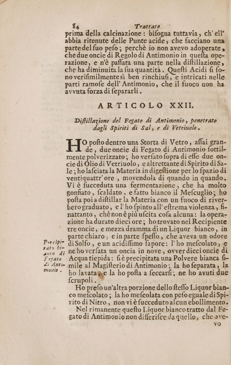 Pre cipie pato bi= anco di Fesato di Añtie IONIO » 4 Trattato prima della calcinazione : bifogna tuttavia, ch'ell” abbia ritenute delle Punte acide; che facciano una partedelfuo pefo; perchè io non avevo adoperate che due oncie di Regolo di Antimonio in quefta ope- razione, e n'è paffata una parte nella diftillazione, che ha diminuita la fua quantità. Quefti Acidi fi fo- no verifimilmente sì ben rinchiufi, e intricati nelle parti ramofe dell’ Antimonio, che il fuoco non ha avvuta forza di fepararli. ARTICOLO XXII Diffillazione del Fegato di Antimonio, penetrato dagli Spiriti di Sal, e di Vetriuolo. H° pofto dentro una Storta di Vetro, aflai gran- . À de, dueoncie di Fegato di Antimonio fottil- mente polverizzato; ho verfato fopra di effe due on- cie di Olio di Vetriuolo; e altrettante di Spirito di Sa- le ; holafciata la Materia in digeftione per lo fpazio di ventiquattr'ore , movendola di quando in quando. Vi è fucceduta una fermentazione, che ha molto gonfiato , fcaldato , e fatto bianco il Mefcuglio; ho pofta poi a diftillar la Materia con un fuoco di river- berograduato, el’ho fpinto all eftrema violenza, fi» nattanto, chè nonè più ufcita cofa alcuna: la opera zione hadurato dieciore; hotrovato nel Recipiente treoncie, e mezza dramma diun Liquor bianco, in parte chiaro, ein parte fpeflo, che aveva un odore diSolfo, eun aci o fapore: l’ho mefcolato, e ne ho verfata un oncia in nove, ovverdiecioncie di Acquatiepida: fiè precipitata una Polvere bianca fi- mile al Magifterio di Antimonio; la ho feparata, la ho lavatagne la ho pofta a feccarfi; ne ho avuti due fcrupoli. ” | Ho prefo un’altra porzione dello fteflo Liquor bian- co mefcolato ; la ho mefcolata con pefo eguale di Spi- rito di Nitro, rton vi à fuccedutoalcun ebollimento. Nel rimanente quefto Liquor biancotratto dal Fe- gato di Antimonio nondifferifce da quello, che. ave- vo