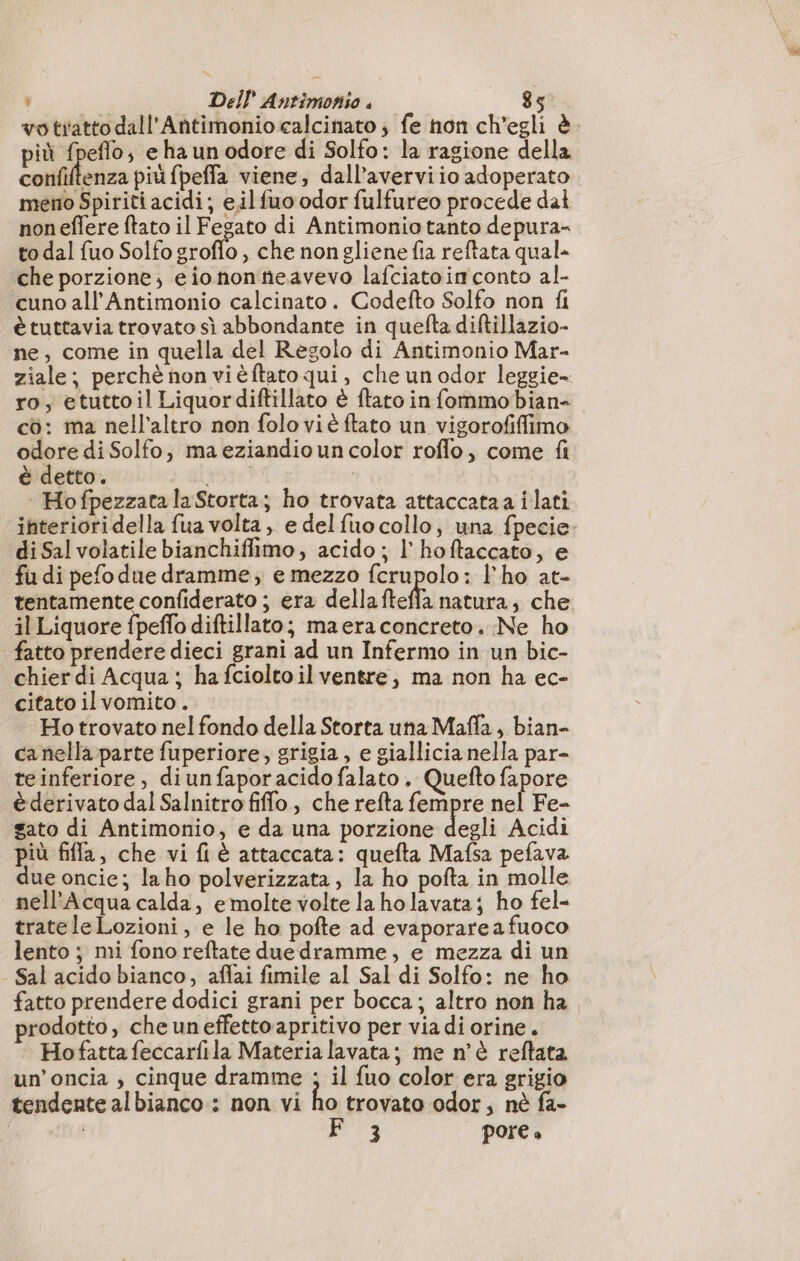 votiatto dall'Antimonio calcinato ; fe hon ch'egli è. più fpeflo; e ha un odore di Solfo: la ragione della Entries più fpeffa viene, dall’averviio adoperato meno Spiriti acidi; eil fuo odor fulfureo procede dal noneflere ftato il Fegato di Antimonio tanto depura- to dal fuo Solfo groffo , che nongliene fia reftata qual che porzione; eiononñeavevo lafciatoin conto al- cuno all’Antimonio calcinato. Codefto Solfo non fi è tuttavia trovato sì abbondante in quefta diftillazio- ne, come in quella del Regolo di Antimonio Mar- ziale; perchè non vièftato qui, che un odor leggie- ro; etuttoil Liquordiftillato è ftato in fommo bian- cò: ma nell'altro non folo vi è ftato un vigorofifimo odore di Solfo, ma eziandio un color roflo, come fi è detto. i, Hofpezzata la Storta; ho trovata attaccataa ilati interioridella fua volta, e delfuo collo, una fpecie. di Sal volatile bianchiffimo, acido ; l’hoftaccato, e fu di pefo due dramme, e mezzo fcrupolo: l'ho at- tentamente confiderato ; era dellafteffa natura, che il Liquore fpeffo diftillato; maera concreto. Ne ho fatto prendere dieci grani ad un Infermo in un bic- chier di Acqua; hafcioltoil ventre, ma non ha ec- citato ilvomito . Ho trovato nel fondo della Storta una Mafla, bian- ca nella parte fuperiore, grigia, e giallicia nella par- te inferiore, diunfaporacidofalato , Quefto fapore è derivato dal Salnitro fiflo, che refta fempre nel Fe- gato di Antimonio, e da una porzione degli Acidi più fiffa, che vi fi à attaccata: quefta Mafsa pefava due oncie; laho polverizzata, la ho pofta in molle nell’Acqua calda, emolte volte la holavataj ho fel- trateleLozioni, e le ho pofte ad evaporare a fuoco lento ; mi fono reftate due dramme, e mezza di un - Sal acido bianco, affai fimile al Sal di Solfo: ne ho fatto prendere dodici grani per bocca; altro non ha rodotto, che uneffettoapritivo per via di orine. Hofatta feccarfila Materia lavata; me n'è reftata un’oncia , cinque dramme ; il fuo color era grigio tendente albianco : non vi ho trovato odor, nè fa- i F 3 POFE è