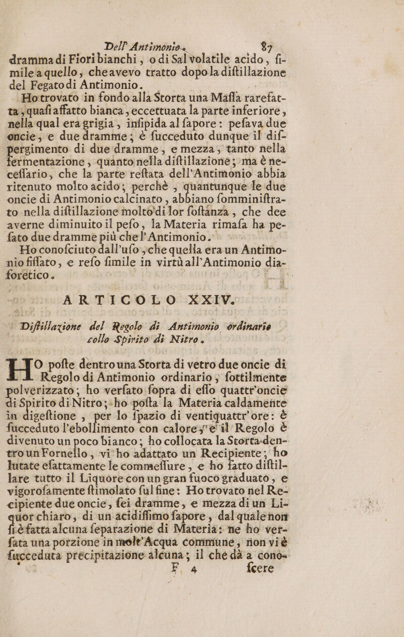dramma di Fiori bianchi, o di Sal volatile acido, fi- mile aquello, cheavevo tratto dopoladiftillazione del Fegatodi Antimonio. | Hotrovato in fondo alla Storta una Mafla rarefat- ta, quafi affatto bianca, eccettuata la parte inferiore, nella qual era grigia, infipida al fapore: pefava due oncie, e due dramme; è fucceduto dunque il dif. pergimento di due dramme, e mezza, tanto nella fermentazione ; quanto nella diftillazione ; ma è ne- ceflario, che la parte reftata dell’Antimonio abbia ritenuto molto acido; perchè ; quanturique le due oncie di Antimonio calcinato , abbiano fomminiftra- to nella diftillazione molto'dilor foftanza , che dee averne diminuito il pefo, la Materia rimafa ha pe- fato due dramme più chel’ Antimonio. Ho conofciuto dall’ufo che quella era un Antimo- nio fiflato, e refo fimile in virtù all'Antimonio dia- foretico . | | ARTICOLO XXIV. © Diffillazione del Regolo di Antimonio ordinarie | collo Spirito di Nitro. | O pofte dentro una Storta di vetro due oncie di A Regolo di Antimonio ordinario , fottilmente polverizzato; ho verfato fopra di eflo quattr'oncie di Spirito di Nitro;-ho pofta la Materia caldamente in digeftione , per lo fpazio di ventiquattr'ore: è fucceduto l’ebollimento con calore;'e il Regolo è divenuto un poco bianco; ho collocata la Stortta-den- trounFornello, vi'ho adattato un Recipiente; ho lutate efattamente le commeflure , e ho Lino diftil- lare tutto il Liquoreconun gran fuoco graduato , e vigorofamente ftimolato ful fine: Hotrovato nel Re- cipiente due oncie, fei dramme, e mezza di un Li- quor chiaro, di un acidiffimo fapore , dal quale non fLèfatta alcuna feparazione di Materia: ne ho vet- fata una porzione in melt'Acqua commune) rionviè fucceduta precipitazione alcuna; il ché dà a cono- E GI F, 4 fcere