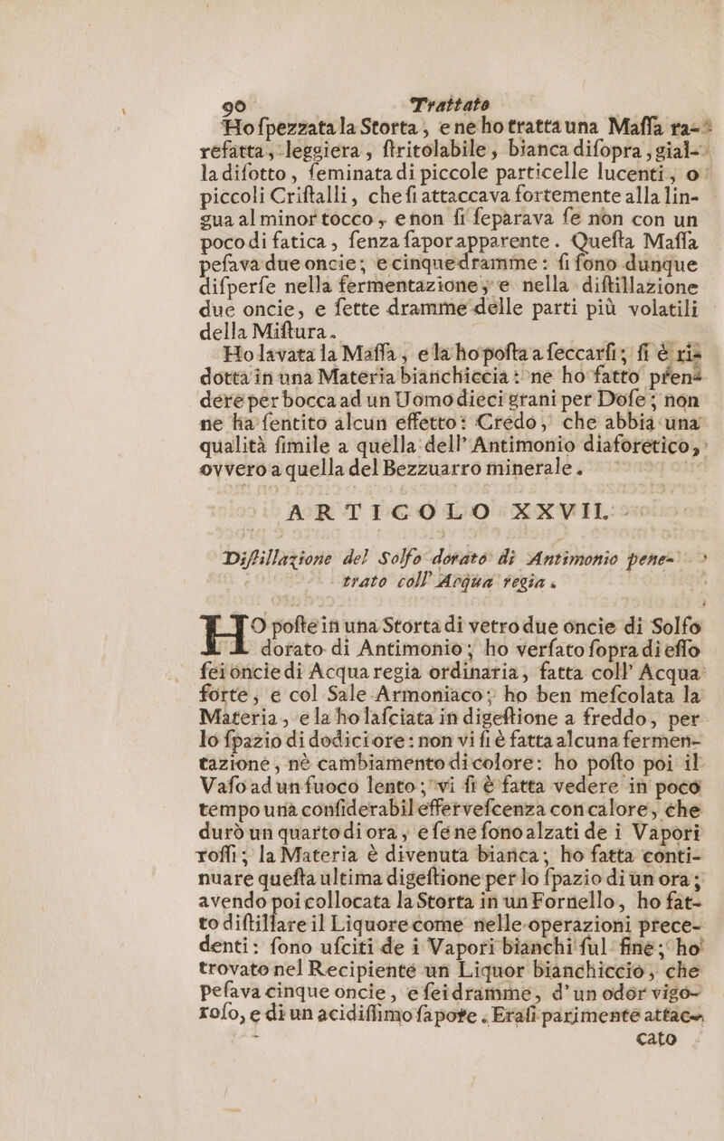 Hofpezzata la Storta, e nehotrattauna Maffa ra-° refatta, legsiera , ftritolabile, bianca difopra;gial-. ladifotto, feminata di piccole particelle lucenti; o piccoli Criftalli, chefi attaccava fortemente alla lin- gua al minor tocco ,; e non fi feparava fe non con un poco di fatica , fenza faporapparente. Quefta Maffa pefava due oncie; ecinquedramme : fi fono dunque difperfe nella fermentazione; e. nella diftillazione due oncie, e fette dramme delle parti più volatili della Miftura. S Ho lavata la Maffla; ela hopofta a feccarfi; fi è ris dotta in una Materia bianichiccia: ne ho fatto pfené dere per bocca ad un Uomodieci grani per Dofe ; non ne ha fentito alcun effetto: Credo; che abbia una qualità fimile a quella: dell’ Antimonio diaforético, : ovvero a quella del Bezzuarro minerale. 000000 ARTIGOLO XXVII: Diffillazione del Solfo dorato di Antimonio pene- &gt; i | strato coll’ Aogua regia + pe, H° pofte in una Storta di vetro due oncie di Solfo : dorato di Antimonio; ho verfato fopradi eflo feionciedi Acquaregia ordinaria, fatta coll Acqua: forte, e col Sale Armoniaco ; ho ben mefcolata la Materia, e la holafciata in digeftione a freddo, per. lo fpazio di dodiciore : non vi fl è fatta alcuna fermen- tazione; nè cambiamento dicolore: ho pofto poi il Vafo ad un fuoco lento; vi fr è fatta vedere in poco tempo una confiderabileffervefcenza concalore, che durd un quartodi ora; efene fonoalzati de i Vapori rofli; la Materia è divenuta biarica; ho fatta conti- nuare quefta ultima digeftione per lo {pazio diùnora;, avendo poi collocata la Storta in un Fornello, ho fat- to diftillareil Liquore come nelle-operazioni prece- denti: fono ufciti de i Vapori bianchi ful fine; ho' trovato nel Recipienté un Liquor bianchiccio, che pefava cinque oncie, efeidramme, d’un odor vigo- rofo,e di un acidiffimo fapote . Erafparimenté attac. n cato