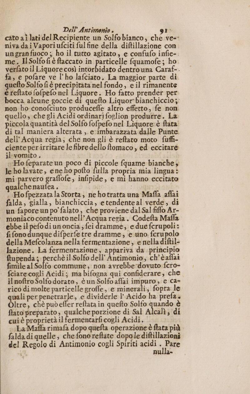 Li Dell Antimonio . gr: cato ai lati del Recipiente un Solfobianco, che ve-- niva da i Vaporiufciti ful fine della diftillazione con un gran fuoco ; ho il tutto agitato, e confufo infie-. me. IlSolfofiè ftaccato in particelle fquamofe; ho. verfato il Liquore così intorbidato dentro una Caraf-. fa, e pofare ve l’ho lafciato, La maggior parte di uefto Solfo fi è precipitata nel fondo, e il rimanente é reftato fofpefo nel Liquore. Ho fatto prender per bocca alcune goccie di quefto Liquor bianchiccio;: non ho conofciuto produceffe altro effetto, fe non. quello;.che gli Acidi ordinarjfoglion produrre. La piccola quantità del Solfo fofpefo nel Liquore: è ftata di tal maniera alterata , eximbarazzata dalle Punte. dell’ Acqua regia; che non gli è reftato moto fuffi- ciente per irritare le fibre dello ftomaco, ed eccitare il vomito . Ho feparateun poco di pese fquame bianche, le ho lavate, eneho pofto fulla propria mia lingua: mi parvero graflofe, infipide, e mi hanno eccitato qualche naufea , 198 . Hofpezzata la Storta, ne hotratta una Mafla affai falda, gialla, bianchiccia, etendenteal verde, di un fapore un po'falato, che proviene dal Sal fiffo Ar- _ moniaco contenuto nell’ Acqua regia. Codefta Maffa ebbe ilpefodiunoncia , fei i , edue fcrupoli: fifono uen difperfe tre dramme, e uno fcrupolo della Mefcolanza nella fermentazione, e nella diftil- lazione. La fermentazione, appariva da principio ftupenda ; perchè il Solfo dell’ Antimonio, ch’èaffai fimile al Solfo commune, non avrebbe dovuto fcro- |. fciarecogli Acidi; ma bifogna qui confiderare, che il noftroSolfo dorato, tun Solfo affai impuro, e ca- rico di molte particelle groffe, e minerali; fopra le quali per maia. e dividerle l Acido ha prefa. Oltre, chè pudefler reftata in quefto Solfo ceva è ftato preparato, qualche porzione di Sal Alcalì; di cui è proprietà il fermentarficogli Acidi, - La Maffa rimafa dopo quefta operazione è ftata più |. faldadiquelle, che fonoreftate dopole diftillazioni | del Regolo di Antimonio cogli Spiriti acidi ee nulla-