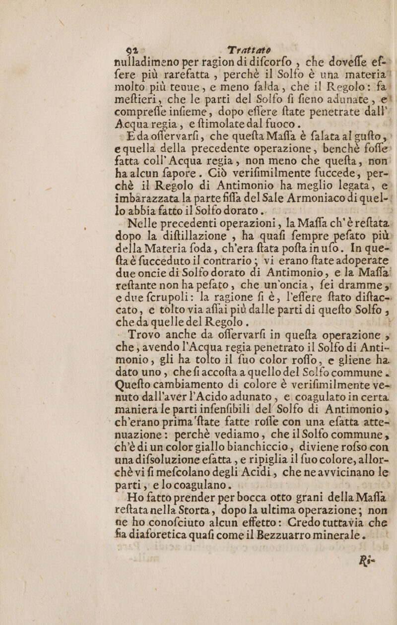 nulladimeno per ragion di difcorfo , che dovefle ef-. fere più rarefatta , perchè il Solfo è una materia” molto. più teuue, e meno falda, che il Regolo: fa. meftieri, che le parti del Solfo fi fieno adunate , ei comprefle infieme, dopo eflere ftate penetrate dall’ Acquaregia, e ftimolate dal fuoco. | :Edaofervarfi, che quefta Mafla è falata al sufto, : equella della precedente operazione, benché fofle» fatta coll’ Acqua regia, non meno che quefta, non ha alcun fapore. Ciò verifimilmente fuccede, per- chè il Regolo di Antimonio ha meglio legata, e imbarazzata la parte fiffa del Sale Armoniacodi quel-| lo abbia fatto il Solfo dorato... E Nelle precedenti operazioni, la Maffa ch'è reftata. dopo la diftillazione , ha quafi fempre pefato più: della Materia foda, ch'era ftata poftainufo. In que- ftaè fucceduto il contrario; vi erano ftate adoperate due oncie di Solfo dorato di Antimonio, e la Mafia: reftante non ha pefato, che un'oncia, fei dramme;: e due fcrupoli: la ragione fi è, l’effere ftato diftac- cato, e tolto via affai più dalle parti di quefto Solfo , cheda quelle del Regolo . ì . Trovo anche da offervarfi in quefta operazione ; che; avendo l'Acqua regia penetrato il Solfo di Anti- monio ; gli ha tolto il fuo color roffo, e gliene ha dato uno , chefi accofta a quello del Sclfo commune + Quefto cambiamento di colore è verifimilmente ve- nuto dall'aver l’Acido adunato ; e coagulato in certa maniera le parti infenfibili del Solfo di Antimonio, : ch'erano prima'ftate fatte rofle con una efatta atte- nuazione: perchè vediamo, che il Solfo commune, ch'è di un color giallo bianchiccio, diviene rofso con una difsoluzione efatta , e ripiglia il fuo colore, allor- chè vi fi mefcolano degli Acidi, che ne avvicinano le parti, elocoagulano. | dà | Ho fatto prender per bocca otto grani della Mafla reftata nella Storta, dopo la ultima operazione; non ne ho conofciuto alcun effetto: Credo tuttavia che fia diaforetica quafi come il Bezzuarro minerale. Ri-