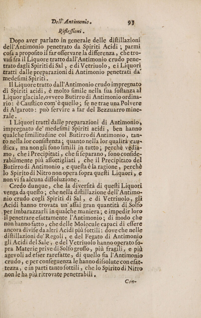 Rifleffioni . | Dopo aver parlato in generale delle diftillazioni dell’Antimonio penetrato da Spiriti Acidi ; parmi cofa a propofito il faroflervare la differenza, che tro- vafi fra il Liquore tratto dall’Antimonio crudo pene- grato dagli Spiritidi Sal, e di Vetriuolo, ei Liquori tratti dalle preparazioni di Antimonio penetrati da” medefimi Spiriti. | Il Liquoretratto dall’Antimonio crudo impregnato di Spiriti acidi, è molto fimile nella fua foftanza al Liquor glaciale,ovvero Butirro di Antimonio ordina- rio: è Cauftico com'è quello ; fe ne trae una Polvere pi RE può fervire a far del Bezzuarro mine» tale. , I Liquori tratti dalle preparazioni di Antimonio, impregnato de’ medefimi Spiriti acidi, ben hanno qualche fimilitudine col Butirrodi Antimonio, tan- to nella lor confiftenza; quanto nella lor qualità:cau». ftica, ma nongli fono fimili in tutto; perchè vedia- mo, cheiPrecipitati, che fifeparano, fono confide- rabilmente più aflottigliati , che il Precipitato del Butirrodi Antimonio , e queltaè la ragione, perchè lo Spirito di Nitro non opera fopra quefti Liquori, e non vi fa alcuna diffoluzione. i Credo dunque, che la diverfità di quefti Liquori «venga da quefto ; che nella diftillazione dell’Antimo- nio crudo cogli Spiriti di Sal, e di Vetriuolo, gli ‘Acidi hanno trovata un’ affai gran quantità di Solfo per imbarazzarli in qualche maniera; e impedir loro «Il penetrare efattamente l’Antimonio ; di modo che nonhannofatto , che delle Molecule capaci di effere ancora divife da altri Acidi più fottili: de che nelle diftillazioni de Regoli, e del Fegato di Antimonio gli Acidi del Sale, e del Vetriuolo hanno operato fa= pra Materie privediSolfogroflo, più fragili, e più agevoli adefser rarefatte, di quello fia l’Antimonio crudo; e per confeguenza le hannodifsolute con efat= ‘tezza, ein parti tanto fottili , che lo Spirito di Nitro nonle ha più ritrovate penetrabili, i Con