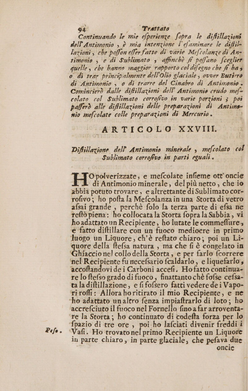 Pefe è Continuando le mie efperienze fopra le difillazioni dell Antimonio , è mia intenzione l'efaminare le diftil- lazioni, che pollon elerfatte di varie Mefcolanze di An- timonio s e di Sublimato s affinchè ff poflano fceglier o di trar principalmente dell'olio glaciale; ovver Butirro di Antimonio , 0 di trarre del Cinabro di Antimonio . Comincierò dalle diffillazioni dell Antimonio crudo mef= colato col Sublimato corrofivo in varie porzioni ; poi pafferò alle difillazioni delle preparazioni di Antime- nio mefcolate colle preparazioni di Mercurio . ta ARTICOLO XXVIII. Diflillazione dell Antimonio minerale ; mefcolato col | Sublimato corrofivo in parti eguali. Hi: e mefcolate infieme ott’ oncie À di Antimonio minerale, del più netto, che io abbia potuto trovare, e altrettante di Sublimato cor- rofivo; ho pofta la Mefcolanzain una Storta di vetro afsai grande , perchè folo la terza parte di efsa ne teftò piena: ho collocata la Storta fopra la Sabbia, vi hoadattato un Recipiente, ho lutate le commeflure.; e fatto diftillare con un fuoco mediocre in primo luogo un Liquore, ch’è reftato chiaro; poi un Li- quore della ftefsa natura , ma che fi è congelato in ‘Ghiaccio ne! collo della Storta, e per farlo fcorrere ‘nel Recipiente fu necefsario fcaldarlo , e liquefarlo s aceofiatidori dei Carboni accefi. Hofatto continua- re lo ftefso grado di fuoco, finattanto chè fofse cefsa- ta la diftillazione; e fifofsero fatti vedere de i Vapo- riroffi: Allorahoritirato il mio Recipiente, e ne accrefciuto il fuoco nel Fornello fino a far arroventa- 3 primo Recipiente un Liquore in parte chiaro, in parte glaciale, che pefava due oncie