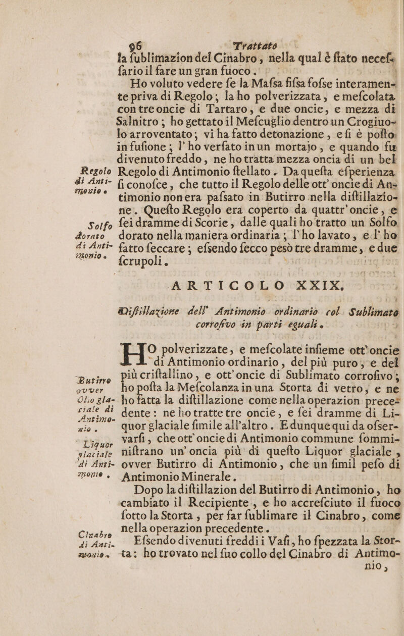 la fublimazion del Cinabro , nella qual è ftato necef: farioil fare un gran fuoco. è : Ex Ho voluto vedere fe la Mafsa fifsa fofse interamen- te priva di Regolo; laho polverizzata, e mefcolata contreoncie di Tartaro, e due oncie, e mezza di Salnitro ; ho gettato il Mefcuglio dentro un Crogiuo- lo arroventato; vi ha fatto detonazione, efi è pofto: in fufione ; l' ho verfato inun mortajo, e quando fu divenuto freddo, ne ho tratta mezza oncia di un bel Regolo Regolo di Antimonio ftellato . Da quefta efperienza ia ‘- ficonofce, che tutto il Regolo delle ott’ onciedi An: * timoniononera pafsato in Butirro nella diftillazio- ne. Quefto Regolo era coperto da quattr'oncie, e Solfo {ei dramme di Scorie , dalle quali ho tratto un Solfo. dorato dorato nella maniera ordinaria ; l'ho lavato, el'ho di Anti fatto feccare ; efsendo fecco pesò tre dramme, e due “© fcrupoli. 9 rig! ARTICOLO XXIX, Mifillazione dell Antimonio ordinario col. Sublimaro corrofivo sn parti eguali è pa O polverizzate, e mefcolate infieme ott’oncie di Antimonio ordinario, del più puro ; e del urine pi criftallino, e ott’oncie di Sublimato corrofivo; ovver o pofta la Mefcolanza inuna Storta di vetto; e ne Otio gla- ho fatta la diftillazione come nella operazion prece? ciale di dente: ne hotrattetre oncie, e fei dramme di Li- LEP Q= E . À . zio. quorglaciale fimile all’altro. Edunquequi da ofser- “Pri ar varfi, che ott'oncie di Antimonio commune fommi- elaciale Niftrano un'oncia più di quefto Liquor glaciale , di Anti: ovver Butirro di Antimonio , che un fimil pefo di 00 + Antimonio Minerale. Dopo la diftillazion del Butirro di Antimonio, ho ‘cambiato il Recipiente , e ho accrefciuto il fuoco fotto la Storta , per far fublimare il Cinabro, come Cirabre Bella operazion precedente . di Anti. Efsendodivenuti freddii Vafi, ho fpezzata la Stor- suazio, ta: hotrovato nel fuo collo del Cinabro di Antimo- nio,