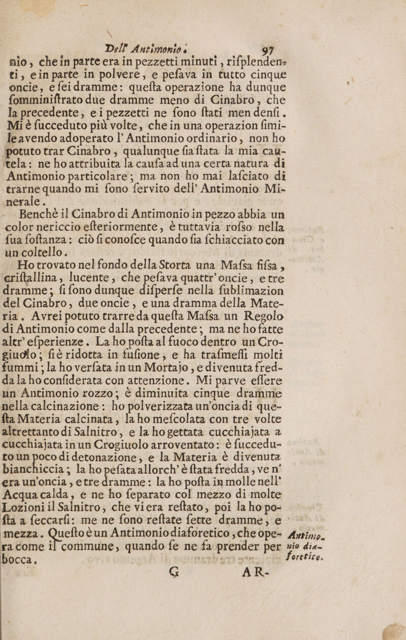 + Del} Antimonio è 97 nio, chein parte era in pezzetti minuti , rifplenden: ti, einparte in polvere, e pefava in tutto cinque oncie, e feidramme: quefta operazione ha dunque fomininiftrato due dramme meno di Ginabro, che la precedente, ei pezzetti ne fono ftati men denfi. Mi è fucceduto più volte, che in una operazion fimi- leavendo adoperato l’ Antimonio ordinario, non ho ‘potuto trar Cinabro ; qualunque fiaftata la mia cau- ‘tela: ne ho attribuita la caufaad una certa natura di ‘Antimonio particolare; ma non ho mai lafciato di trarne quando mi fono fervito deli’ Antimonio Mi- nerale. Benchè il Cinabro di Antimonio in pezzo abbia un color nericcio efteriormente, è tuttavia rofso nella fua foftanza: ciò fi conofce quando fia fchiacciato con un coltello. | eriftallina, lucente; che pefava quattr’oncie, etre dramme; fi fono dunque difperfe nella fublimazion del Cinabro, due oncie, e una dramma della Mate- ria. Avreipotuto trarre da quefta Mafsa un Regolo di Antimonio come dalla precedente; ma ne ho fatte altr’ efperienze. La ho pofta al fuoco dentro un Cro- giuolo ; fiè ridotta in fufione; e ha trafmefli molti fummi ; la ho verfata in un Mortajo , e divenuta fred- dala ho confiderata con attenzione. Mi parve eflere un Antimonio rozzo; è diminuita cinque dramme nella calcinazione : ho polverizzata un’oncia di que- fta Materia calcinata, la ho mefcolata con tre volte altrettanto di Salnitro, e la hogettata cucchiajata a cucchiajata in un Crogiuolo arroventato: è fuccedu- to un poco di detonazione, e la Materia è divenuta bianchiccia ; la ho pefata allorch’ è ftata fredda; ve n° era un’oncia, etre dramme: la ho pofta in molle nell' Acquacalda, e ne ho feparato col mezzo di molte Lozioni il Salnitro, che viera reftato, poi la ho po- fta a feccarfi: me ne fono reftate fette dramme, e orefice; bocca, | pr? G A R-