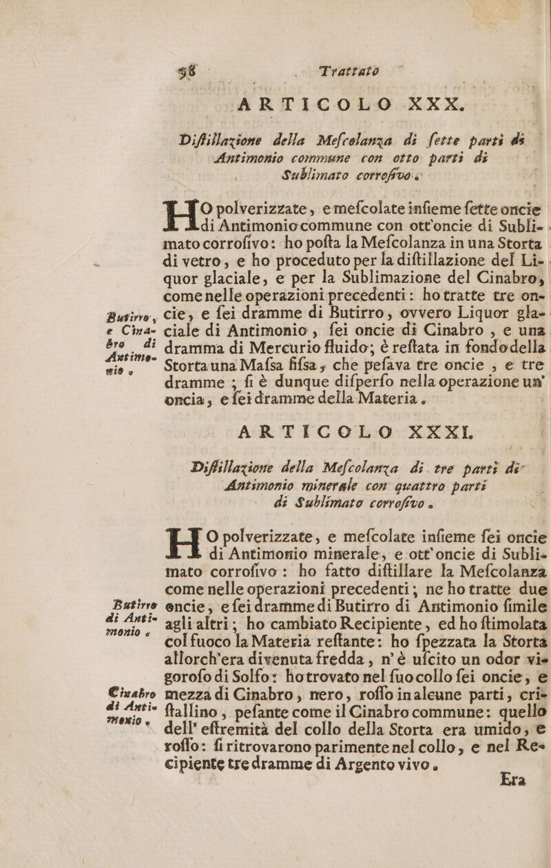 ARTICOLO XXX. Difillazione della Mefcolanza di fette parti ds © Antimonio commune con otto parti di | Sublimato correfivo E_J O polverizzate, e mefcolate infieme fette oncie di Antimoniocommune con ott’oncie di Subli. mato corrofivo: ho pofta la Mefcolanza in una Storta di vetro, e ho proceduto per la diftillazione del Li-. quor glaciale, e per la Sublimazione del Cinabro, come nelle operazioni precedenti: hotratte tre on- Busino, Cie, e fei dramme di Butirro, ovvero Liquor gla- e Cina- ciale di Antimonio , fei oncie di Cinabro , e una Be ne: dramma di Mercurio fluido; è reftata in fondodella sie, Stortauna Mafsa fifsa; che pefava tre oncie , e tre dramme ; fi è dunque difperfo nella operazione un’ oncia, e fei dramme della Materia. ARTICOLO XXXI Diflillazione della Mefcolanxa di tre parti di Antimonio minerale con quattro parti di Sublimato corrofivo . H O polverizzate, e mefcolate infieme fei oncie di Antimonio minerale, e ott’oncie di Subli- mato corrofivo : ho fatto diftillare la Mefcolanza come nelle operazioni precedenti; ne ho tratte due pagine encie, efei ramme di Butirro di Antimonio fimile CORO agli altri; ho cambiato Recipiente, ed ho ftimolata col fuoco la Materia reftante: ho fpezzata la Storta allorch’era divenuta fredda , n'è ufcito un odor vie gorofo di Solfo: hotrovato nel fuocollo fei oncie, è Cizabro mezza di Cinabro, nero, roflo inaleune parti; cri» di Anti- ftallino, pefante come il Cinabro commune: quello Uci },41:) e AC) \ e_N i O del!’ eftremità del collo della Storta era umido; e roffo: firitrovarono parimente nel collo, e nel Re- cipiente tre dramme di Argento vivo. Er a