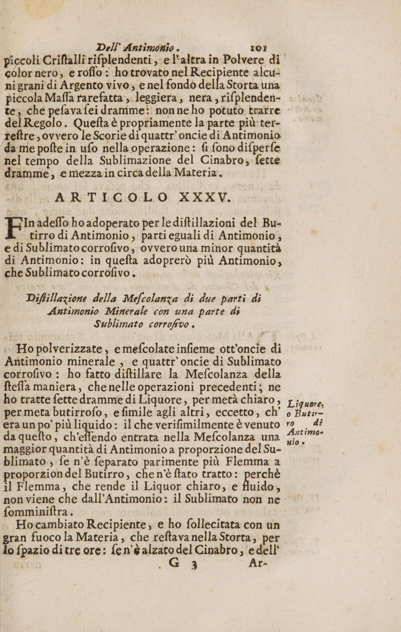 color nero, e roflo : hotrovato nel Recipiente alcu- nigrani di Argento vivo, e nel fondò della Storta una piccola Maffa rarefatta ;. leggiera, nera, rifplenden- te, che pefava fei dramme: nonne ho potuto trarre delRegolo. Quefta è propriamente la parte più:ter- teftre , ovvero le Scorie di quater’ oncie di Antimonio ‘da me pofte in ufo nella operazione: fi fono difperfe nel tempo della Sublimazione del Cinabro; fette dramme, e mezzain circa della Materia. ARTI 0 XV. cv Fr adeflo ho adoperato per lediftillazioni del Bu- tirro di Antimonio , parti eguali di Antimonio, e di Sublimato corrofivo, ovvero una minor quantità di Antimonio: in quefta adoprerò più Antimonio, che Sublimato corrofivo. | Diffillazione della Mefcolanza di due parti di Antimonio Minerale con una parte di Sublimato corrofivo . |. Ho polverizzate, e mefcolate infieme ott'oncie di Antimonio minerale , e quater’ oncie di Sublimato corrofivo : ho fatto diftillare la Mefcolanza della ftefla maniera, chenelle operazioni precedenti; ne ho tratte fette dramme di Liquore, per metà chiaro, per meta butirrofo, efimile agli altri, eccetto, ch’ era un po’ più liquido: il che verifimilmente è venuto da quefto, ch'effendo entrata nella Mefcolanza una maggior quantità di Antimonio a proporzione del Su- blimato.; fe n’è feparato parimente più Flemma a proporzion del Butirro, che n'è ftato tratto: perchè il Flemma, che rende il Liquor chiaro, e fluido, Liquore, o Butir— ro dî Antimo» nio ® fomminiftra. Hocambiato Recipiente; e ho follecitata con un ran fuoco la Materia, che reftava nella Storta, per do fpazio ditre ore: {en’é alzato del Cinabro, edell' +5 3 Ar-