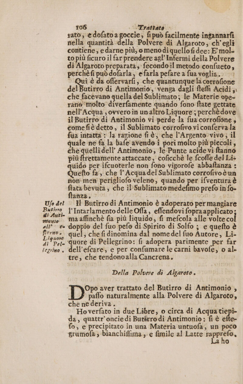 Ufo del Butirro di Anti 10110 all” € fierno, Liquore di Pel= tegrino è Ca rob DE «Trattato sato; edofatoagoccie; fipuò facilmente ingannarf nella quantità della Polvere di Algaroto, ch'egli contiene, e darne più, omenodi quellofi dee: E mol. to più ficuro il far prendere ag! Infermi della Polvere di Algaroto preparata; fecondoil metodo confueto, perchè fi può dofarla, efarla pefare a fua voglia. qui è da offervarfi, che quantunque la corrofione del Butirro di Antimonio, venga dagli fteffi Acidi, che facevano quella del Sublimato ; le Materie ope- rané ‘molto diverfamente quando fono ftate gettate nell’Acqua ;, ovvero in unaltro Liquore ; perchè dove il Butirro di Antimonio vi perde la fua corrofione , comefiè detto, il Sublimato corrofivo vi conferva la fua intatta : la ragione fi è, che l’Argento:vivo; il quale ne fa la bafe avendo i pori molto più piecoli, che quelli dell Antimonio, le Punte acide vi ftanno più ftrettamente attaccate, coficchè le fcoffe del Lie quido per ifcuoterle non fono vigorofe abbaltanza : Quefto fa, che 1 Acquadel Sublimato corrofivoè un non men petigliofo veleno, quando per ifventura è ftanza. 7, | H Butirro di Antimonio è adoperato per mangiare l'Intarlamento delle Offa, effendovi fopraapplicato; ma affinchè fia più liquido, fi mefcola alle volte col doppio del fuo pefo di Spirito di Solfo ; e quefto è quel; che fi dinomina dal nome del fuo Autore, Li- ‘quore di Pellegrino: fi adopera parimente per far ell’efcare; e per confumare le carni bavofe, o al» tre, che tendonoalla Cancrena, Della Polvere di Algaroto . paffo naturalmente alla Polvere di Algaroto, che ne deriva . i Hoverfato in due Libre, o circa di Acqua Re da, quattr’oncie di Butärrodi Antimonio : fi è efter fo, e precipitato in una Materia untuofa, un poco a ho