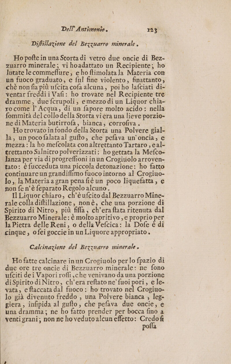 Diffilazione del Bezquarro minerale. Ho poftein una Storta di vetro due oncie di Bez- zuarro minerale; vi hoadattato un Recipiente; ho Jutate lecommeflure, e ho ftimolata la Materia con un fuoco graduato, e ful fine violento, finattanto, chè non fia più ufcita cofa alcuna, poiho lafciati di- ventar freddii Vafi: ho trovate nel Recipiente tre dramme, due fcrupoli, emezzo di un Liquor chia- xo come l’ Acqua; di un fapore molto acido : nella fommità del collo della Storta vi era una lieve porzio- ne di Materia butirrofa, bianca, corrofiva. Ho trovato in fondo della Storta una Polvere gial- la, un pocofalataal gufto, che pefava un’oncia, e mezza : la ho mefcolata con altrettanto Tartaro , eal- trettanto Salnitro polverizzati: ho gettata la Mefco- lanza per via di progreflioni inun Crogiuolo arroven- tato: è fucceduta NEO detonazione: ho fatto continuare un grandiffimo fuoco intorno al Crogiuo- lo, la Materia a gran penafiè un poco liquefatta, e non fe n'è feparato Regolo alcuno. Il Liquor chiaro, ch’éufcito dal Bezzuarro Mine- rale colla diftillazione, nonè, che una porzione di Spirito di Nitro, più fifla, ch’eraftata ritenuta dal Bezzuarro Minerale: è molto apritivo , e proprio per la Pietra delle Reni, o della Vefcica: la Dofe è di cinque, ofei goccie in un Liquore appropriato. Calcinazione del Bezzuarro minerale » Ho fatte calcinare inuh Crogiuolo per lo fpazio di due ore tre oncie di Bezzuarro minerale: ne fono ufciti dei Vapori rofli,che venivano da una porzione diSpirito di Nitro, ch’era reftato ne' fuoi pori, e le- vata, eftaccata dal fuoco : ho trovato nel Crogiuo- | lo già divenuto freddo , una Polvere bianca ; leg- - giera, infipida al gufto, che pefava due oncie, e una dramma; ne ho fatto prender per bocca fino a | venti grani; nonne ho veduto alcun effetto: CETRA pofla