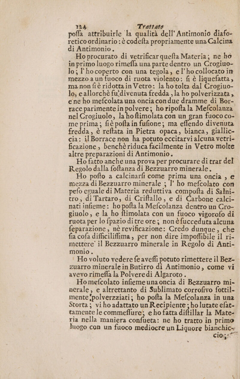 poffa attribuirle la qualità dell’ Antimonio diafo- retico ordinario : è codefta propriamente una Calcina di Antimonio. SAL Ho procurato di vetrificar quefta Materia; ne ho in primo luogo rimeffa una parte dentro un Crogiuo- lo; l'hocoperto con una tegola, el’ho collocato in mezzo aun fuoco di ruota violento: fi è liquefatta, ma non fiè ridottain Vetro: la ho tolta dal Crogiuo- lo, e allorchè fuidivenuta fredda , la ho polverizzata , e ne ho mefcolata una oncia con due dramme di Bor- race parimente in polvere; ho ripofta la Mefcolanza nel Crogiuolo, Li ftimolata con un gran fuoco co- me prima; fiè poltain fufione; ma effendo divenuta fredda, è reftata in Pietra opaca, bianca, giallic- cia: il Borrace non ha potuto eccitarvi alcuna vetri- ficazione , benchè riduca facilmente in Vetro molte altre preparazioni di Antimonio. Ho fatto anche una prova per procurare di trar del Regolo dalla foftanza di Bezzuarro minerale. Ho pofto a calcinarfi come prima una oncia , e mezza di Bezzuarro minerale ; |’ ho mefcolato con pefo eguale di Materia reduttiva compofta di Salni- tro; di Tartaro, di Criftallo, e di Carbone calci- nati infieme: ho pofta la Mefcolanza dentro un Cro- giuolo, e la ho ob con un fuoco vigorofo di ruota per lo fpazio ditre ore; non é fucceduta alcuna feparazione, nè revificazione: Credo dunque, che fia cofa difficiliffima, per non dire impoffibile il ri- mettere’ il Bezzuarro minerale in Regolo di Anti- monio . ‘ Ho voluto vedere fe aveffi potuto rimettere il Bez- zuarro minerale in Butirro di Antimonio, come vi avevo rimefla la Polveredi Algaroto . Ho mefcolato infieme una oncia di Bezzuarro mi- nerale, e altrettanto di Sublimato corrofivo fottil- mente polverzziati; ho pofta la Mefcolanza in una Storta; viho adattato un Recipiente ; ho lutate efat- tamente le commeflure'; e ho fatta diftillar la Mate- ria nella maniera confueta: ne ho tratto in primo luogo con un fuoco mediocre un Liquore bianchic- cio::