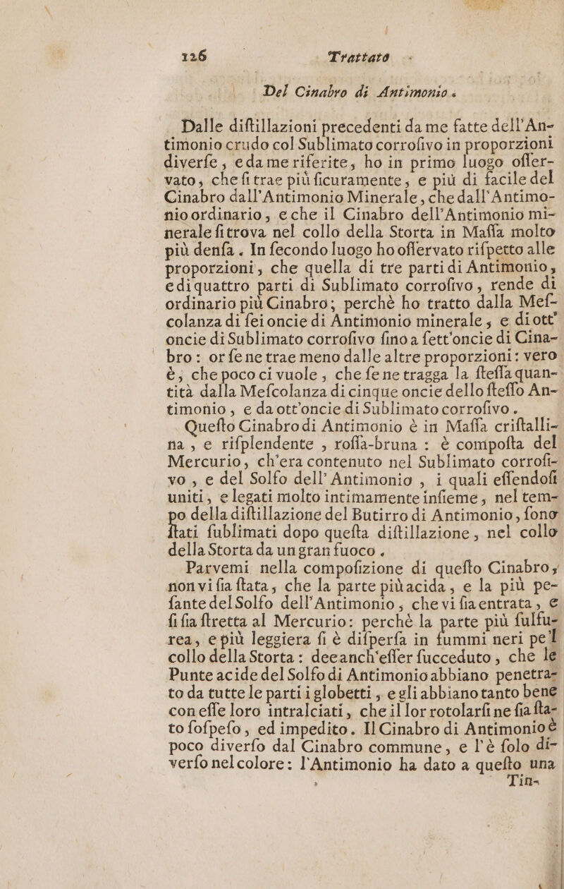 Del Cinabro di Antimonio « Dalle diftillazioni precedenti da me fatte dell’An- timonio crudo col Sublimato corrofivo in proporzioni diverfe; edame riferite, ho in primo luogo ofler- vato, chefitrae più ficuramente, e più di facile del Cinabro dall’Antimonio Minerale, che dall'Antimo- nio ordinario, eche il Cinabro dell’Antimonio mi- nerale fitrova nel collo della Storta in Maffa molto più denfa . In fecondo luogo ho oflervato rifpetto alle proporzioni, che quella di tre parti di Antimonio, ediquattro parti di Sublimato corrofivo, rende di ordinario più Cinabro; perchè ho tratto dalla Mef- colanza di feioncie di Antimonio minerale e diott” oncie di Sublimato corrofivo fino a fett'oncie di Cina- bro: orfenetrae meno dalle altre proporzioni: vero è; che pococi vuole; che fe ne tragga la ftefla quan- tità dalla Mefcolanza di cinque oncie dello fteffo An- timonio, e daott’oncie di Sublimato corrofivo. Quefto Cinabro di Antimonio è in Maffa criftalli- fa , e rifplendente , roffa-bruna : è compofta del Mercurio, ch'era contenuto nel Sublimato corrofi- vo , e del Solfo dell’ Antimonio , i quali effendoft uniti, e legati molto intimamente infieme; nel tem- po della diftillazione del Butirro di Antimonio, fono flati fublimati dopo quefta diftillazione , nel collo della Storta da ungran fuoco . Parvemi nella compofizione di quefto Cinabro; non vi fia ftata; che la parte piùacida; e la più pe- fante delSolfo dell’Antimonio, chevifiaentrata, € {ifia{tretta al Mercurio: perché la parte più fulfu- rea, e più leggiera fi è difperfa in fummi neri pel collo della Storta: decanch'effer fucceduto, che le Punte acide del Solfo di Antimonio abbiano penetraz to da tuttele partiiglobetti, egli abbiano tanto bene coneffe loro intralciati, che illorrotolarfi ne fiafta-. to fofpefo, ed impedito. Il Cinabro di Antimonioè poco diverfo dal Cinabro commune, e l'è folo di- verfo nelcolore: l'Antimonio ha dato a pes una ; ID -