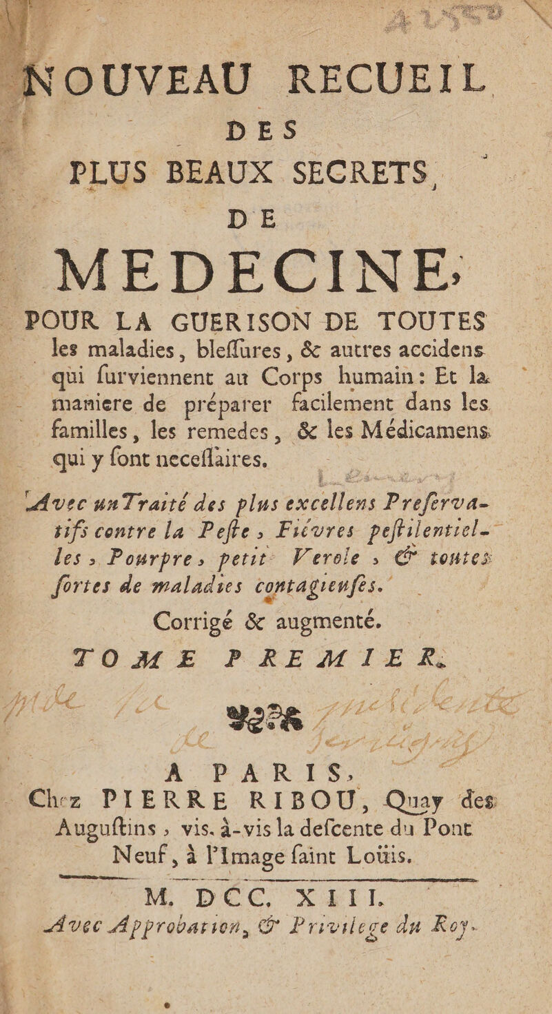 DES “PLUS BEAUX _ POUR LA GUER ISON DE ge a _ Jes maladies, bleflures, & autres accidens qui fur viennent au Corps humain: Et la maniere de préparer facilement dans les _ familles, les remedes, & les Médicamens qui y font neceflaires. Avec unTraité des plus excellens Preferva- #ifs contre la Pefte, Ficvres pefhilentiel. les > Pourpre, perit Werele ; € toutes fortes de maladies contagrenfes. Corrigé & augmenté. | TOME PREMIER: , à / ; f Va j 4 # y” PA, 4 £ F6 87 4 f Fes / { ns TE d'A g f L < ÿ [RP € D £. Ke . £ / / e / c 4 ; 1? j TN | » + À P A R 1 s. Chez PIERRE RIBOU, Quay des Auguftins ; vis. à-vis la defbence du Pont | Neuf, à l Image fa faint Louis. M DOC XETI. Avec Approbarion, Ÿ Privilege du Roy.