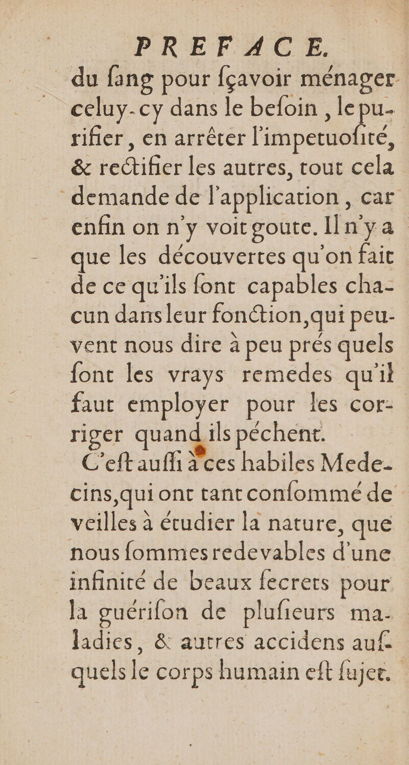 du fang pour fçavoir ménager = celuy-cy dans le befoin , le pu rifier, en arrêter l'impetuofité, &amp; rectifier les autres, tout cela demande de l'application, car enfin on n'y voitgoute. In ya que les découvertes qu'on fait de ce qu'ils font capables cha- cun dans leur fonction, qui peu- vent nous dire à peu prés quels font les vrays remedes qu'il faut employer pour les cor: riger quand ils péchent. C'eft auf a ces habiles Mede- cins,qui ont tant confommeé de veilles à étudier la nature, que nous fommesredevables d'une infinité de beaux fecrets pour la guérifon de plufieurs ma. ladies, &amp; autres accidens auf quels le corps humain eft fujer.