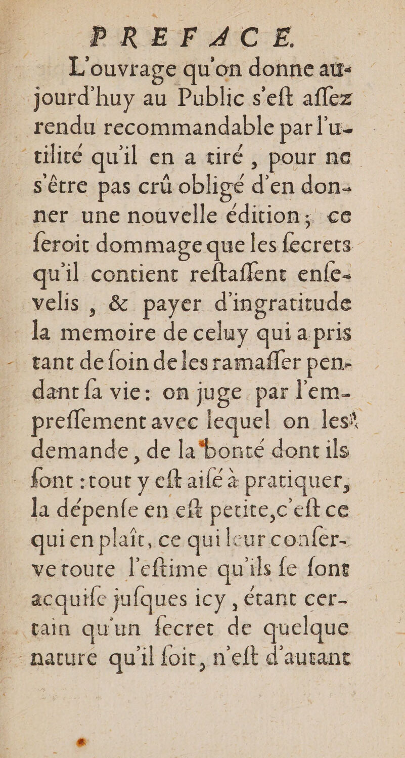 L'ouvrage qu'on donne au- jourd'huy au Public s'eft aflez rendu recommandable par l'u- “tilicé qu'il en a tiré , pour ne _s'êcre pas crü obligé d en don: ner une nouvelle édition ; ce feroit dommage que les us | qu'il contient reftaflent enle- velis , &amp; payer d'ingratitude gant de foin de les ramafñfer pen. dant fa vie: on ge par l'em- preflement avec lequel on les\ demande, de la‘bonté doncils font :tout yeftaile à pratiquer, | la dépene en €ft Eh ceftce quien plaît, ce qui leur confer- vetoute l'eftime qu'ils fe font acquile jufques : icy , Étant cer- . fain qu'un {ecret de quelque _ nacure quil {oit, n'eft d'autant