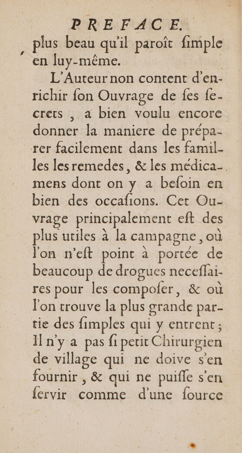 PRE. FACE plus beau qu'il paroït fimple ” en luy-même. LEPX L'Auteur non content d'en- richir fon Ouvrage de fes {e- crets , a bien voulu encore donner la maniere de prépa- rer facilement dans les famil- les lesremedes, &amp; les meédica-. mens dont on y a beloin en bien des occafions. Cet Ou- vrage principalement eft des plus utiles à la campagne ,où l'on n’eft point à portée de beaucoup de drogues neceflai- res pour les compofer, &amp; où l'on trouve la plus grande par- tie des fimples qui y entrent; n'ya pas fi petit Chirurgien de village qui ne doive s'en fournir , &amp; qui ne puifle s'en {crvir comme d'une {ource