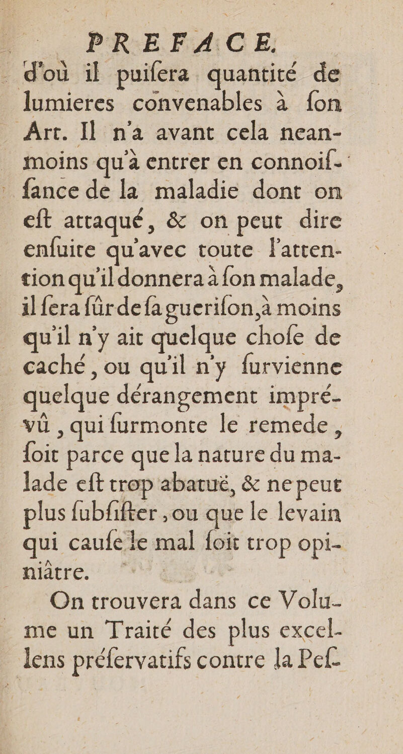 d'où il puilera quantité de lumieres convenables à fon Art. I] n'a avant cela nean- _ moins qu'à entrer en connoif- . fance de la maladie dont on eft attaqué, &amp; on peut dire enfuite qu'avec toute f'atren- tion qu'ildonnera àfon malade, il fera fürdefa guerifon à moins qu'il n'y ait quelque chofe de caché , ou qu'il ny furvienne quelque dérangement impré- vü , qui furmonte le remede, {oit parce que la nature du ma- lade eft trop abatué, &amp; ne peut plus fubfifter ,ou que le levain qui caufe le mal foit trop opi- niâtre. TEE CE : On trouvera dans ce Volu- me un Traité des plus excel- lens prélervatifs contre la Pef-