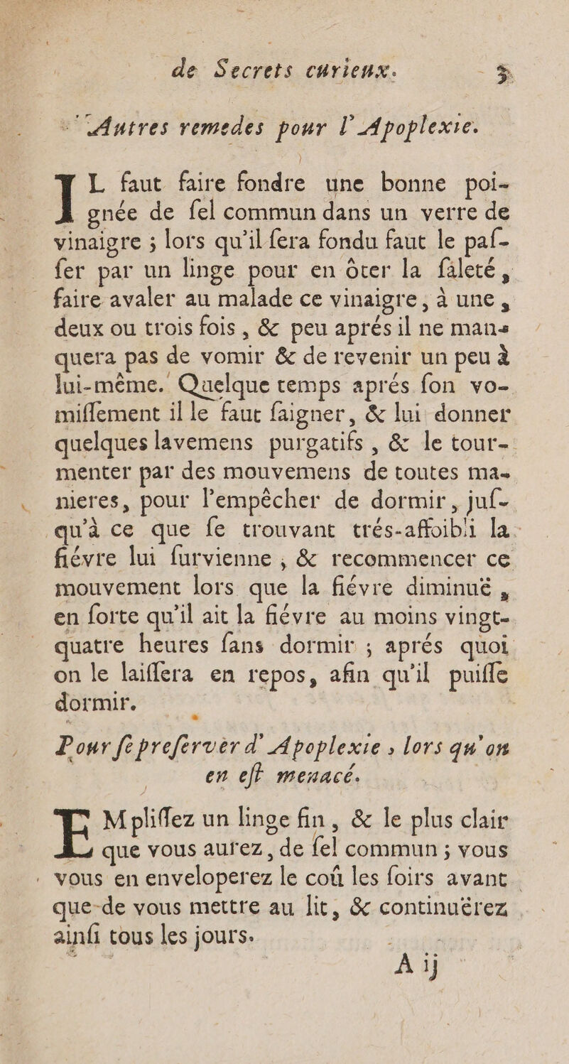 -' Autres remedes pour lApoplexie. 1- faut faire fondre une bonne poi- gnée de fel commun dans un verre de vinaigre ; lors qu’il fera fondu faut le paf- fer par un linge pour en ôter la fileté, faire avaler au malade ce vinaigre, à une, deux ou trois fois , &amp; peu aprés il ne mans quera pas de vomir &amp; de revenir un peu à lui-même. Quelque remps aprés fon vo- miflement il le faut faigner, &amp; lui donner quelques lavemens purgatifs , &amp; le tour- menter par des mouvemens de toutes ma nieres, pouf lempècher de dormir, juf- u’à ce que fe trouvant trés-affoibli la. fiévre lui furvienne , &amp; recommencer ce mouvement lors que la fiévre diminué , en forte qu'il ait la flévre au moins vingt- quatre heures fans dormir ; aprés quoi on le laiflera en repos, afin qu'il puifle dormir. Ponr fépreferver d'Apoplexie , lors qu'on en ej} menacé. M pliffez un linge fin , &amp; le plus clair Lo que vous aurez, de fel commun ; vous . vous en enveloperez le coû les foirs avant. que-de vous mettre au lit, &amp; continuérez ainfi tous les jours. à pi nr À ij