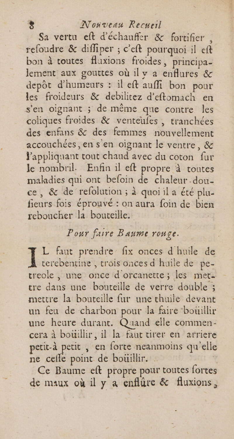 Sa vertu eft d’échaufler &amp; fortifier , refoudre &amp; diffiper ; c’eft pourquoi il eft bon à toutes fluxions froides, principa- lement aux gouttes où il v a enflures &amp; depot d'humeurs : il eft auffi bon pour les froideurs &amp; debilitez d’eftomach en s'en oïignant ; de même que contre les coliques froides &amp; venteufes , tranchées des enfans &amp; des femmes nouvellement accouchées ,en s'en oignant le ventre, &amp; Pappliquant tout chaud avec du coton fur le nombril. Enfin il eft propre à toutes maladies qui ont befoin de chaleur dou- ce, &amp; de refolution ; à quoi il a été plu- fieurs fois éprouvé : on aura foin de bien reboucher la bouteille. Pour faire Baume rouge. L faut prendre’ fix onces d'huile de rerebentine , trois onces d huile de pe- treole , une once d orcanette ; les meta cre dans une bouteille de verre double ; mettre la bouteille fur une thuile devant un feu de charbon pour la faire ‘bouillir une heure durant. Quand elle commen- cera à bouillir, il la faut tirer en arriere petit-à petit , en forte neanmoins qu'elle ne celle point de bouillir. . Ce Baume eft propre pour toutes fortes de maux où il y à enflure &amp; fluxions,